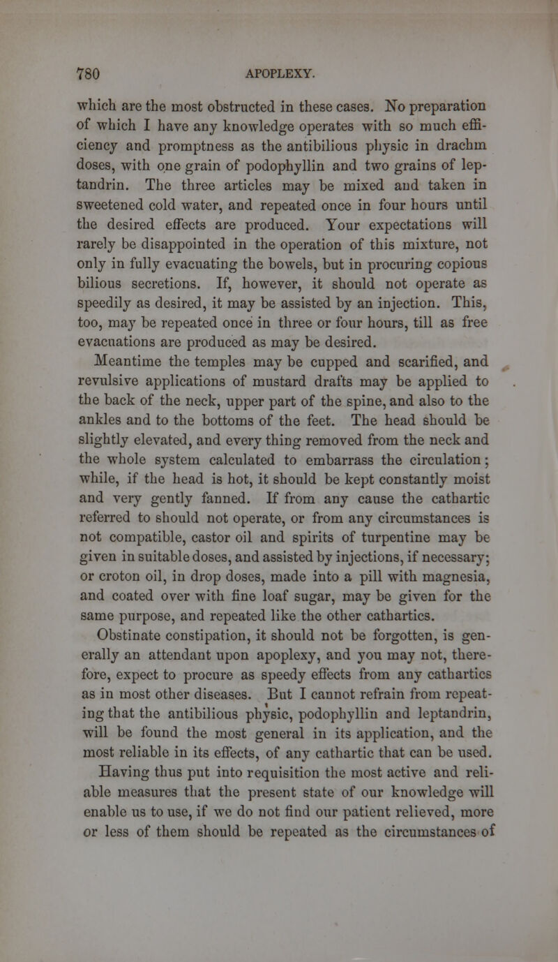 which are the most obstructed in these cases. No preparation of which I have any knowledge operates with so much effi- ciency and promptness as the antibilious physic in drachm doses, with one grain of podophyllin and two grains of lep- tandrin. The three articles may be mixed and taken in sweetened cold water, and repeated once in four hours until the desired effects are produced. Your expectations will rarely be disappointed in the operation of this mixture, not only in fully evacuating the bowels, but in procuring copious bilious secretions. If, however, it should not operate as speedily as desired, it may be assisted by an injection. This, too, may be repeated once in three or four hours, till as free evacuations are produced as may be desired. Meantime the temples may be cupped and scarified, and revulsive applications of mustard drafts may be applied to the back of the neck, upper part of the spine, and also to the ankles and to the bottoms of the feet. The head should be slightly elevated, and every thing removed from the neck and the whole system calculated to embarrass the circulation; while, if the head is hot, it should be kept constantly moist and very gently fanned. If from any cause the cathartic referred to should not operate, or from any circumstances is not compatible, castor oil and spirits of turpentine may be given in suitable doses, and assisted by injections, if necessary; or croton oil, in drop doses, made into a pill with magnesia, and coated over with fine loaf sugar, may be given for the same purpose, and repeated like the other cathartics. Obstinate constipation, it should not be forgotten, is gen- erally an attendant upon apoplexy, and you may not, there- fore, expect to procure as speedy effects from any cathartics as in most other diseases. But I cannot refrain from repeat- ing that the antibilious physic, podophyllin and leptandrin, will be found the most general in its application, and the most reliable in its effects, of any cathartic that can be used. Having thus put into requisition the most active and reli- able measures that the present state of our knowledge will enable us to use, if we do not find our patient relieved, more or less of them should be repeated as the circumstances of