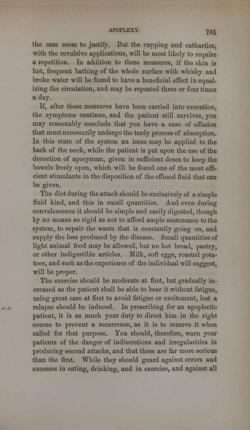 the case seem to justify. But the cupping and cathartics, with the revulsive applications, will be most likely to require a repetition. In addition to these measures, if the skin is hot, frequent bathing of the whole surface with whisky and broke water will be found to have a beneficial effect in equal- izing the circulation, and may be repeated three or four times a day. If, after these measures have been carried into execution, the symptoms continue, and the patient still survives, you may reasonably conclude that you have a case of effusion that must necessarily undergo the tardy process of absorption. In this state of the system an issue may be applied to the back of the neck, while the patient is put upon the use of the decoction of apocynum, given in sufficient doses to keep the bowels freely open, which will be found one of the most effi- cient stimulants in the disposition of the effused fluid that can be given. The diet during the attack should be exclusively of a simple fluid kind, and this in small quantities. And even during convalescence it should be simple and easily digested, though by no means so rigid as not to afford ample sustenance to the system, to repair the waste that is constantly going on, and supply the loss produced by the disease. Small quantities of light animal food may be allowed, but no hot bread, pastry, or other indigestible articles. Milk, soft eggs, roasted pota- toes, and such as the experience of the individual will suggest, will be proper. The exercise should be moderate at first, but gradually in- creased as the patient shall be able to bear it without fatigue, using great care at first to avoid fatigue or excitement, lest a relapse should be induced. In prescribing for an apoplectic patient, it is as much your duty to direct him in the right course to prevent a recurrence, as it is to remove it when called for that purpose. You should, therefore, warn your patients of the danger of indiscretions and irregularities in producing second attacks, and that these are far more serious than the first. While they should guard against errors and excesses in eating, drinking, and in exercise, and against all