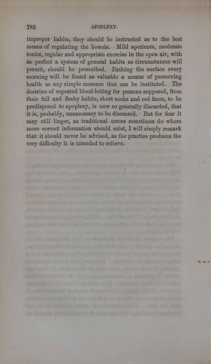 improper habits, they should be instructed as to the best means of regulating the bowels. Mild aperients, moderate tonics, regular and appropriate exercise in the open air, with as perfect a system of general habits as circumstances will permit, should be prescribed. Bathing the surface every morning will be found as valuable a means of preserving health as any simple measure that can be instituted. The doctrine of repeated blood-letting for persons supposed, from their full and fleshy habits, short necks and red faces, to be predisposed to apoplexy, is now so generally discarded, that it is, probably, unnecessary to be discussed. But for fear it may still linger, as traditional errors sometimes do where more correct information should exist, I will simply remark that it should never be advised, as the practice produces the very difficulty it is intended to relieve.