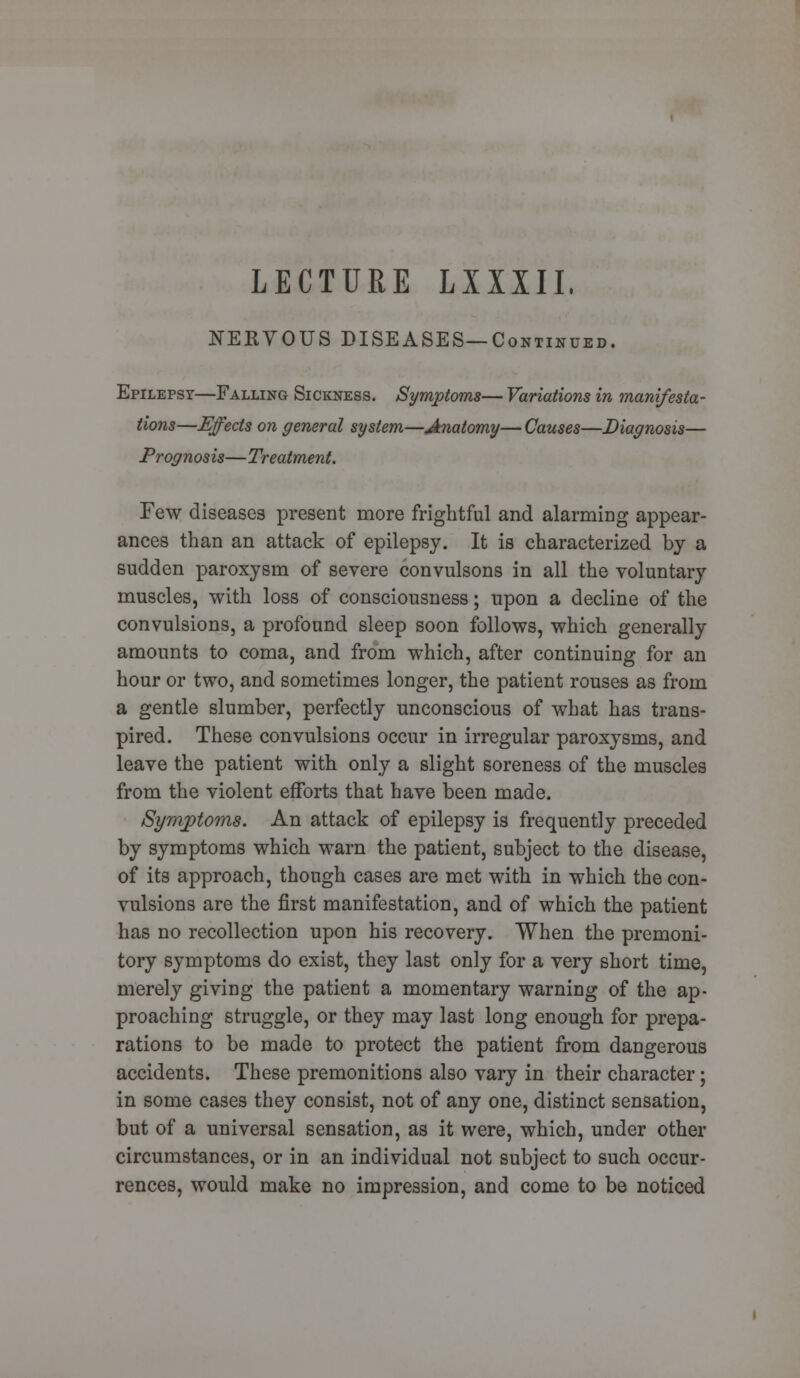 LECTURE LXXIII. NERVOUS DISEASES—Continued. Epilepsy—Falling Sickness. Symptoms— Variations in manifesta- tions—Effects on general system—Anatomy— Causes—Diagnosis— Prognosis—Treatment. Few diseases present more frightful and alarming appear- ances than an attack of epilepsy. It is characterized by a sudden paroxysm of severe convulsons in all the voluntary muscles, with loss of consciousness; upon a decline of the convulsions, a profound sleep soon follows, which generally amounts to coma, and from which, after continuing for an hour or two, and sometimes longer, the patient rouses as from a gentle slumber, perfectly unconscious of what has trans- pired. These convulsions occur in irregular paroxysms, and leave the patient with only a slight soreness of the muscles from the violent efforts that have been made. Symptoms. An attack of epilepsy is frequently preceded by symptoms which warn the patient, subject to the disease, of its approach, though cases are met with in which the con- vulsions are the first manifestation, and of which the patient has no recollection upon his recovery. When the premoni- tory symptoms do exist, they last only for a very short time, merely giving the patient a momentary warning of the ap- proaching struggle, or they may last long enough for prepa- rations to be made to protect the patient from dangerous accidents. These premonitions also vary in their character; in some cases they consist, not of any one, distinct sensation, but of a universal sensation, as it were, which, under other circumstances, or in an individual not subject to such occur- rences, would make no impression, and come to be noticed