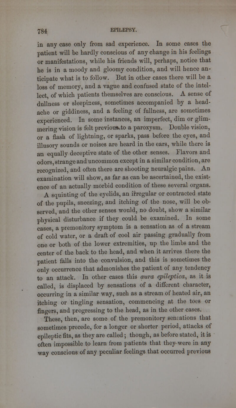 in any case only from sad experience. In some cases the patient will be hardly conscious of any change in his feelings or manifestations, while his friends will, perhaps, notice that he is in a moody and gloomy condition, and will hence an- ticipate what is to follow. But in other cases there will be a loss of memory, and a vague and confused state of the intel- lect of which patients themselves are conscious. A sense of dullness or sleepiness, sometimes accompanied by a head- ache or giddiness, and a feeling of fullness, are sometimes experienced. In some instances, an imperfect, dim or glim- mering vision is felt previoutkto a paroxysm. Double vision, or a flash of lightning, or sparks, pass before the eyes, and illusory sounds or noises are heard in the ears, while there is an equally deceptive state of the other senses. Flavors and odors, strange and uncommon except in a similar condition, are recognized, and often there are shooting neuralgic pains. An examination will show, as far as can be ascertained, the exist- ence of an actually morbid condition of these several organs. A squinting of the eyelids, an irregular or contracted state of the pupils, sneezing, and itching of the nose, will be ob- served, and the other senses would, no doubt, show a similar physical disturbance if they could be examined. In some cases a premonitory symptom is a sensation as of a stream of cold water, or a draft of cool air passing gradually from one or both of the lower extremities, up the limbs and the center of the back to the head, and when it arrives there the patient falls into the convulsion, and this is sometimes the only occurrence that admonishes the patient of any tendency to an attack. In other cases this aura epileptica, as it is called, is displaced by sensations of a different character, occurring in a similar way, such as a stream of heated air, an itching or tingling sensation, commencing at the toes or fingers, and progressing to the head, as in the other cases. These, then, are some of the premonitory sensations that sometimes precede, for a longer or shorter period, attacks of epileptic fits, as they are called; though, as before stated, it is often impossible to learn from patients that they were in any way conscious of any peculiar feelings that occurred previous