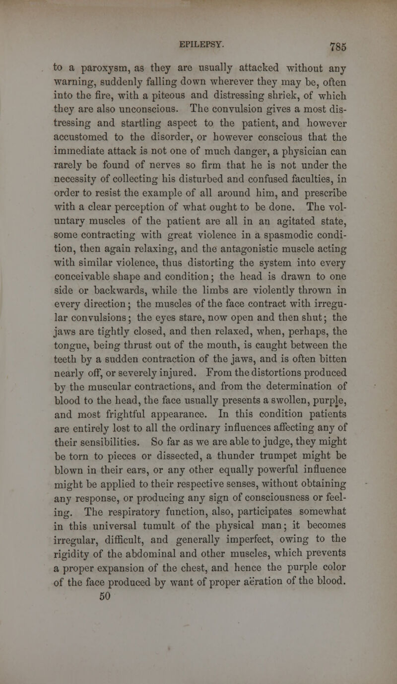 to a paroxysm, as they are usually attacked without any warning, suddenly falling down wherever they may be, often into the fire, with a piteous and distressing shriek, of which they are also unconscious. The convulsion gives a most dis- tressing and startling aspect to the patient, and however accustomed to the disorder, or however conscious that the immediate attack is not one of much danger, a physician can rarely be found of nerves so firm that he is not under the necessity of collecting his disturbed and confused faculties, in order to resist the example of all around him, and prescribe with a clear perception of what ought to be done. The vol- untary muscles of the patient are all in an agitated state, some contracting with great violence in a spasmodic condi- tion, then again relaxing, and the antagonistic muscle acting with similar violence, thus distorting the system into every conceivable shape and condition; the head is drawn to one side or backwards, while the limbs are violently thrown in every direction; the muscles of the face contract with irregu- lar convulsions; the eyes stare, now open and then shut; the jaws are tightly closed, and then relaxed, when, perhaps, the tongue, being thrust out of the mouth, is caught between the teeth by a sudden contraction of the jaws, and is often bitten nearly off, or severely injured. From the distortions produced by the muscular contractions, and from the determination of blood to the head, the face usually presents a swollen, purple, and most frightful appearance. In this condition patients are entirely lost to all the ordinary influences affecting any of their sensibilities. So far as we are able to judge, they might be torn to pieces or dissected, a thunder trumpet might be blown in their ears, or any other equally powerful influence might be applied to their respective senses, without obtaining any response, or producing any sign of consciousness or feel- ing. The respiratory function, also, participates somewhat in this universal tumult of the physical man; it becomes irregular, difficult, and generally imperfect, owing to the rigidity of the abdominal and other muscles, which prevents a proper expansion of the chest, and hence the purple color of the face produced by want of proper aeration of the blood. 50