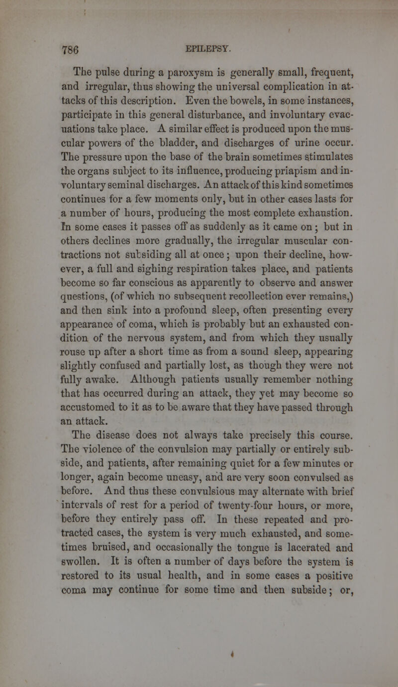 The pulse during a paroxysm is generally small, frequent, and irregular, thus showing the universal complication in at- tacks of this description. Even the bowels, in some instances, participate in this general disturbance, and involuntary evac- uations take place. A similar effect is produced upon the mus- cular powers of the bladder, and discharges of urine occur. The pressure upon the base of the brain sometimes stimulates the organs subject to its influence, producing priapism and in- voluntary seminal discharges. An attack of this kind sometimes continues for a few moments only, but in other cases lasts for a number of hours, producing the most complete exhaustion. In some cases it passes off as suddenly as it came on; but in others declines more gradually, the irregular muscular con- tractions not subsiding all at once ; upon their decline, how- ever, a full and sighing respiration takes place, and patients become so far conscious as apparently to observe and answer questions, (of which no subsequent recollection ever remains,) and then sink into a profound sleep, often presenting every appearance of coma, which is probably but an exhausted con- dition of the nervous system, and from which they usually rouse up after a short time as from a sound sleep, appearing slightly confused and partially lost, as though they were not fully awake. Although patients usually remember nothing that has occurred during an attack, they yet may become so accustomed to it as to be aware that they have passed through an attack. The disease does not always take precisely this course. The violence of the convulsion may partially or entirely sub- side, and patients, after remaining quiet for a few minutes or longer, again become uneasy, and are very soon convulsed as before. And thus these convulsious may alternate with brief intervals of rest for a period of twenty-four hours, or more, before they entirely pass off. In these repeated and pro- tracted cases, the system is very much exhausted, and some- times bruised, and occasionally the tongue is lacerated and swollen. It is often a number of days before the system is restored to its usual health, and in some cases a positive coma may continue for some time and then subside; or,