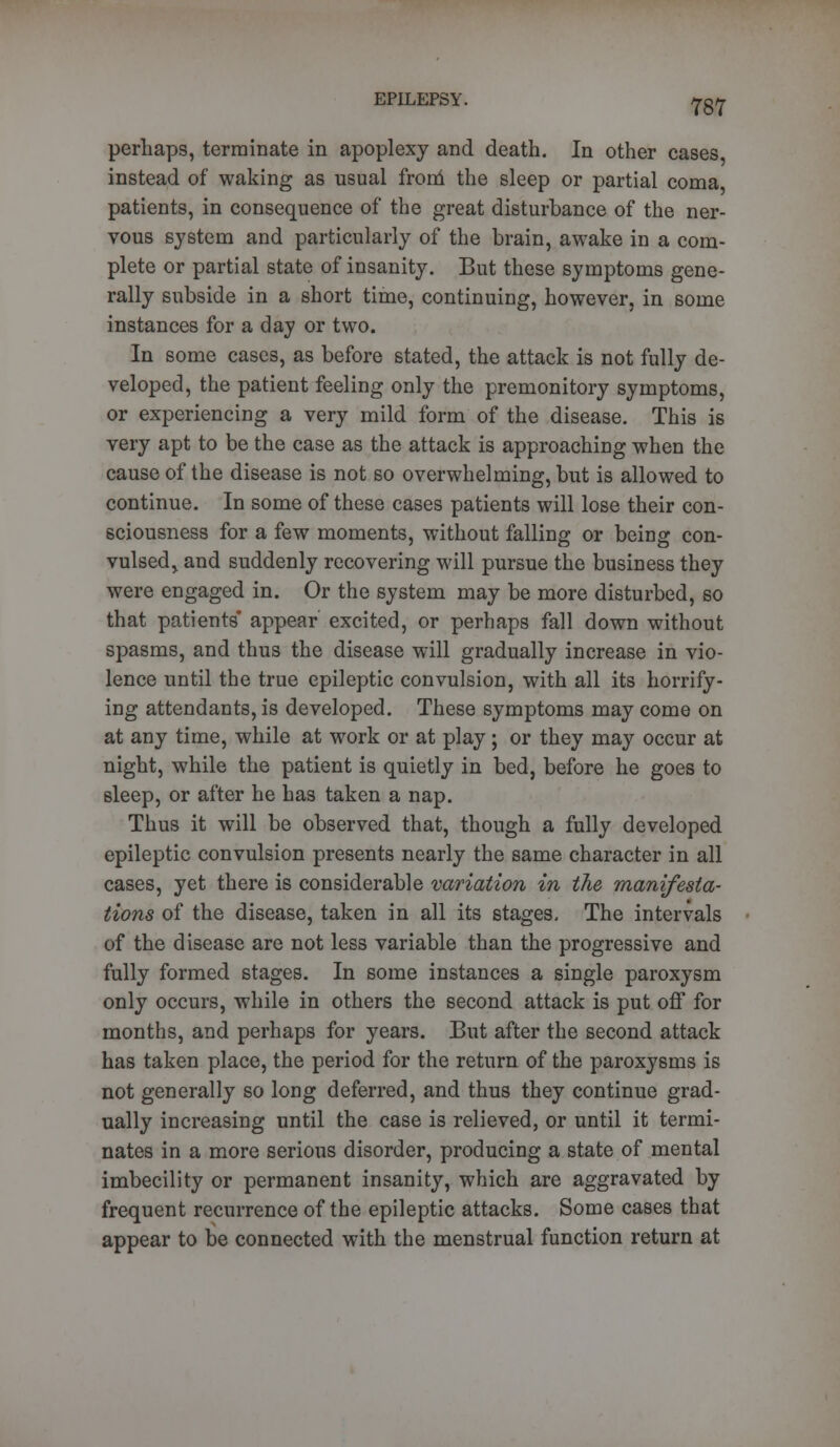 perhaps, terminate in apoplexy and death. In other cases instead of waking as usual from the sleep or partial coma patients, in consequence of the great disturbance of the ner- vous system and particularly of the brain, awake in a com- plete or partial state of insanity. But these symptoms gene- rally subside in a short time, continuing, however, in some instances for a day or two. In some cases, as before stated, the attack is not fully de- veloped, the patient feeling only the premonitory symptoms, or experiencing a very mild form of the disease. This is very apt to be the case as the attack is approaching when the cause of the disease is not so overwhelming, but is allowed to continue. In some of these cases patients will lose their con- sciousness for a few moments, without falling or being con- vulsed,, and suddenly recovering will pursue the business they were engaged in. Or the system may be more disturbed, so that patients appear excited, or perhaps fall down without spasms, and thus the disease will gradually increase in vio- lence until the true epileptic convulsion, with all its horrify- ing attendants, is developed. These symptoms may come on at any time, while at work or at play; or they may occur at night, while the patient is quietly in bed, before he goes to sleep, or after he has taken a nap. Thus it will be observed that, though a fully developed epileptic convulsion presents nearly the same character in all cases, yet there is considerable variation in the manifesta- tions of the disease, taken in all its stages. The intervals of the disease are not less variable than the progressive and fully formed stages. In some instances a single paroxysm only occurs, while in others the second attack is put off for months, and perhaps for years. But after the second attack has taken place, the period for the return of the paroxysms is not generally so long deferred, and thus they continue grad- ually increasing until the case is relieved, or until it termi- nates in a more serious disorder, producing a state of mental imbecility or permanent insanity, which are aggravated by frequent recurrence of the epileptic attacks. Some cases that appear to be connected with the menstrual function return at