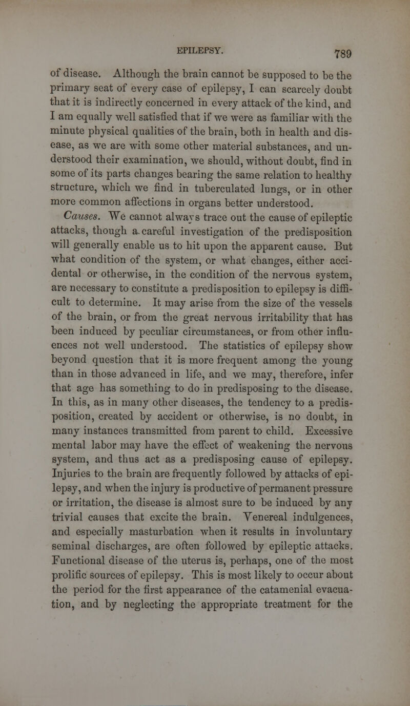 Y89 of disease. Although the brain cannot be supposed to be the primary seat of every case of epilepsy, I can scarcely doubt that it is indirectly concerned in every attack of the kind, and I am equally well satisfied that if we were as familiar with the minute physical qualities of the brain, both in health and dis- ease, as we are with some other material substances, and un- derstood their examination, we should, without doubt, find in some of its parts changes bearing the same relation to healthy structure, which we find in tuberculated lungs, or in other more common affections in organs better understood. Causes. We cannot always trace out the cause of epileptic attacks, though a. careful investigation of the predisposition will generally enable us to hit upon the apparent cause. But what condition of the system, or what changes, either acci- dental or otherwise, in the condition of the nervous system, are necessary to constitute a predisposition to epilepsy is diffi- cult to determine. It may arise from the size of the vessels of the brain, or from the great nervous irritability that has been induced by peculiar circumstances, or from other influ- ences not well understood. The statistics of epilepsy show beyond question that it is more frequent among the young than in those advanced in life, and we may, therefore, infer that age has something to do in predisposing to the disease. In this, as in many other diseases, the tendency to a predis- position, created by accident or otherwise, is no doubt, in many instances transmitted from parent to child. Excessive mental labor may have the effect of weakening the nervous system, and thus act as a predisposing cause of epilepsy. Injuries to the brain are frequently followed by attacks of epi- lepsy, and when the injury is productive of permanent pressure or irritation, the disease is almost sure to be induced by any trivial causes that excite the brain. Yenereal indulgences, and especially masturbation when it results in involuntary seminal discharges, are often followed by epileptic attacks. Functional disease of the uterus is, perhaps, one of the most prolific sources of epilepsy. This is most likely to occur about the period for the first appearance of the catamenial evacua- tion, and by neglecting the appropriate treatment for the