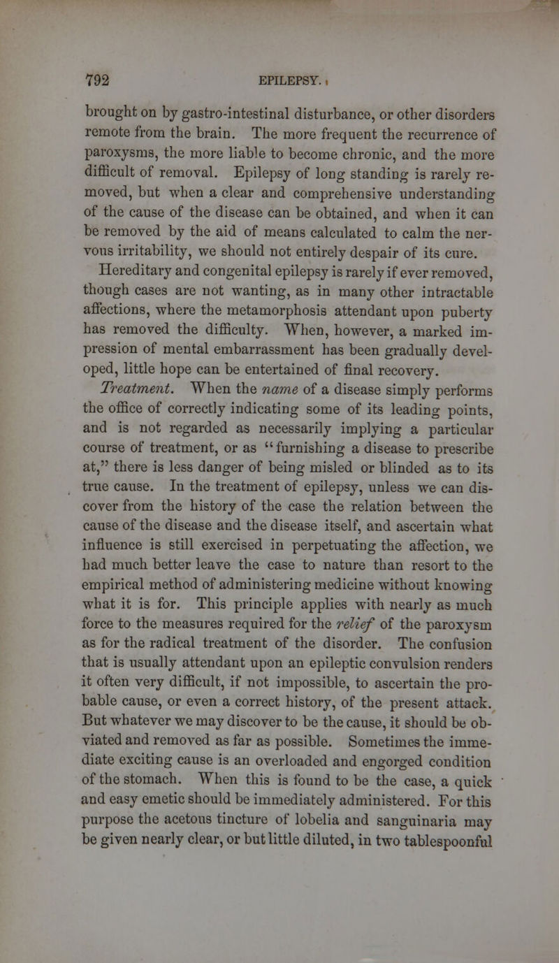 brought on by gastro-intestinal disturbance, or other disorders remote from the brain. The more frequent the recurrence of paroxysms, the more liable to become chronic, and the more difficult of removal. Epilepsy of long standing is rarely re- moved, but when a clear and comprehensive understanding of the cause of the disease can be obtained, and when it can be removed by the aid of means calculated to calm the ner- vous irritability, we should not entirely despair of its cure. Hereditary and congenital epilepsy is rarely if ever removed, though cases are not wanting, as in many other intractable affections, where the metamorphosis attendant upon puberty has removed the difficulty. When, however, a marked im- pression of mental embarrassment has been gradually devel- oped, little hope can be entertained of final recovery. Treatment. When the name of a disease simply performs the office of correctly indicating some of its leading points, and is not regarded as necessarily implying a particular course of treatment, or as furnishing a disease to prescribe at, there is less danger of being misled or blinded as to its true cause. In the treatment of epilepsy, unless we can dis- cover from the history of the case the relation between the cause of the disease and the disease itself, and ascertain what influence is still exercised in perpetuating the affection, we had much better leave the case to nature than resort to the empirical method of administering medicine without knowing what it is for. This principle applies with nearly as much force to the measures required for the relief of the paroxysm as for the radical treatment of the disorder. The confusion that is usually attendant upon an epileptic convulsion renders it often very difficult, if not impossible, to ascertain the pro- bable cause, or even a correct history, of the present attack. But whatever we may discover to be the cause, it should be ob- viated and removed as far as possible. Sometimes the imme- diate exciting cause is an overloaded and engorged condition of the stomach. When this is found to be the case, a quick and easy emetic should be immediately administered. For this purpose the acetous tincture of lobelia and sanguinaria may be given nearly clear, or but little diluted, in two tablespoonful