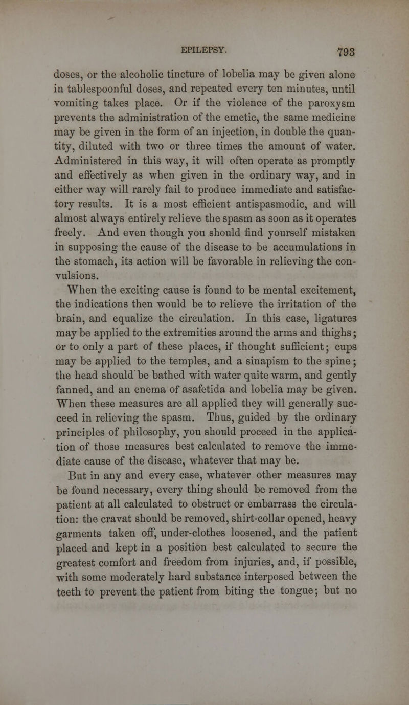 doses, or the alcoholic tincture of lobelia may be given alone in tablespoonful closes, and repeated every ten minutes, until vomiting takes place. Or if the violence of the paroxysm prevents the administration of the emetic, the same medicine may be given in the form of an injection, in double the quan- tity, diluted with two or three times the amount of water. Administered in this way, it will often operate as promptly and effectively as when given in the ordinary way, and in either way will rarely fail to produce immediate and satisfac- tory results. It is a most efficient antispasmodic, and will almost always entirely relieve the spasm as soon as it operates freely. And even though you should find yourself mistaken in supposing the cause of the disease to be accumulations in the stomach, its action will be favorable in relieving the con- vulsions. When the exciting cause is found to be mental excitement, the indications then would be to relieve the irritation of the brain, and equalize the circulation. In this case, ligatures may be applied to the extremities around the arms and thighs; or to only a part of these places, if thought sufficient; cups may be applied to the temples, and a sinapism to the spine; the head should be bathed with water quite warm, and gently fanned, and an enema of asafetida and lobelia may be given. When these measures are all applied they will generally suc- ceed in relieving the spasm. Thus, guided by the ordinary principles of philosophy, you should proceed in the applica- tion of those measures best calculated to remove the imme- diate cause of the disease, whatever that may be. But in any and every case, whatever other measures may be found necessary, every thing should be removed from the patient at all calculated to obstruct or embarrass the circula- tion: the cravat should be removed, shirt-collar opened, heavy garments taken off, under-clothes loosened, and the patient placed and kept in a position best calculated to secure the greatest comfort and freedom from injuries, and, if possible, with some moderately hard substance interposed between the teeth to prevent the patient from biting the tongue; but no