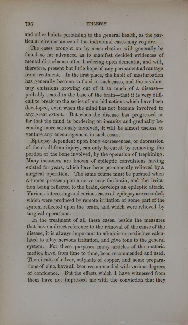 and other habits pertaining to the general health, as the par- ticular circumstances of the individual cases may require. The cases brought on by masturbation will generally be found so far advanced as to manifest decided evidences of mental disturbance often bordering upon dementia, and will, therefore, present but little hope of any permanent advantage from treatment. In the first place, the habit of masturbation has generally become so fixed in such cases, and the involun- tary emissions growing out of it so much of a disease— probably seated in the base of the brain—that it is very diffi- cult to break up the series of morbid actions which have been developed, even when the mind has not become involved to any great extent. But when the disease has progressed so far that the mind is bordering on insanity and gradually be- coming more seriously involved, it will be almost useless to venture any encouragement in such cases. Epilepsy dependent upon bony excrescences, or depression of the skull from injury, can only be cured by removing the portion of the bone involved, by the operation of trephining. Many instances are known of epileptic convulsions having existed for years, which have been permanently relieved by a surgical operation. The same course must be pursued when a tumor presses upon a nerve near the brain, and the irrita- tion being reflected to the brain, develops an epileptic attack. Various interesting and curious cases of epilepsy are recorded, which were produced by remote irritation of some part of the system reflected upon the brain, and which were relieved by surgical operations. In the treatment of all these cases, beside the measures that have a direct reference to the removal of the cause of the disease, it is always important to administer medicines calcu- lated to allay nervous irritation, and give tone to the general system. For these purposes many articles of the materia medica have, from time to time, been recommended and used. The nitrate of silver, sulphate of copper, and some prepara- tions of zinc, have all been recommended with various degrees of confidence. But the effects which I have witnessed from them have not impressed me with the conviction that they