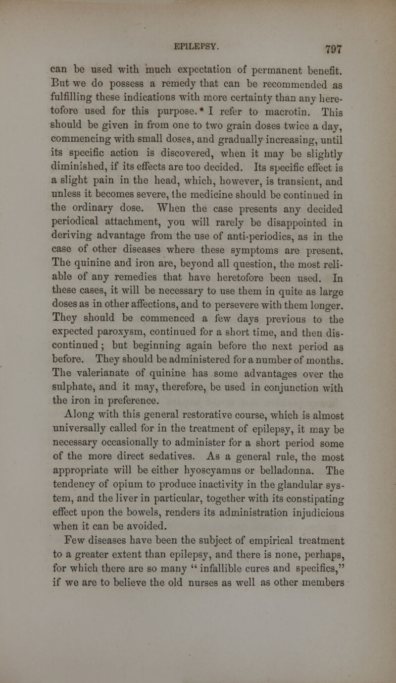 can be used with much expectation of permanent benefit. But we do possess a remedy that can be recommended as fulfilling these indications with more certainty than any here- tofore used for this purpose. ■ I refer to macrotin. This should be given in from one to two grain doses twice a day, commencing with small doses, and gradually increasing, until its specific action is discovered, when it may be slightly diminished, if its effects are too decided. Its specific effect is a slight pain in the head, which, however, is transient, and unless it becomes severe, the medicine should be continued in the ordinary dose. When the case presents any decided periodical attachment, you will rarely be disappointed in deriving advantage from the use of anti-periodics, as in the case of other diseases where these symptoms are present. The quinine and iron are, beyond all question, the most reli- able of any remedies that have heretofore been used. In these cases, it will be necessary to use them in quite as large doses as in other affections, and to persevere with them longer. They should be commenced a few days previous to the expected paroxysm, continued for a short time, and then dis- continued; but beginning again before the next period as before. They should be administered for a number of months. The valerianate of quinine has some advantages over the sulphate, and it may, therefore, be used in conjunction with the iron in preference. Along with this general restorative course, which is almost universally called for in the treatment of epilepsy, it may be necessary occasionally to administer for a short period some of the more direct sedatives. As a general rule, the most appropriate will be either hyoscyamus or belladonna. The tendency of opium to produce inactivity in the glandular sys- tem, and the liver in particular, together with its constipating effect upon the bowels, renders its administration injudicious when it can be avoided. Few diseases have been the subject of empirical treatment to a greater extent than epilepsy, and there is none, perhaps, for which there are so many  infallible cures and specifics, if we are to believe the old nurses as well as other members