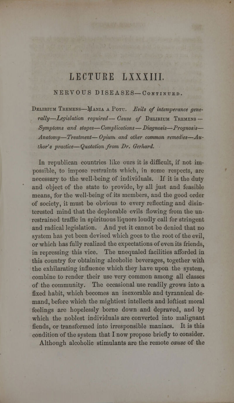 LECTUKE LXXIIII. NERVOUS DISEASES—Continued. Delirium Tremens—I^ania a Potu. Evils of intemperance gene- rally—Legislation required— Cause of Delirium Tremens — Symptoms and stages—Complications — Diagnosis—Prognosis— Anatomy—Treatment— Opium and other common remedies—Au- thor's practice— Quotation from Dr. Gerhard. In republican countries like ours it is difficult, if not im- possible, to impose restraints which, in some respects, are necessary to the well-being of individuals. If it is the duty and object of the state to provide, by all just and feasible means, for the well-being of its members, and the good order of society, it must be obvious to every reflecting and disin- terested mind that the deplorable evils flowing from the un- restrained traffic in spirituous liquors loudly call for stringent and radical legislation. And yet it cannot be denied that no system has yet been devised which goes to the root of the evil, or which has fully realized the expectations of even its friends, in repressing this vice. The unequaled facilities afforded in this country for obtaining alcoholic beverages, together with the exhilarating influence which they have upon the system, combine to render their use very common among all classes of the community. The occasional use readily grows into a fixed habit, which becomes an inexorable and tyrannical de- mand, before which the mightiest intellects and loftiest moral feelings are hopelessly borne down and depraved, and by which the noblest individuals are converted into malignant fiends, or transformed into irresponsible maniacs. It is this condition of the system that I now propose briefly to consider. Although alcoholic stimulants are the remote cause of the