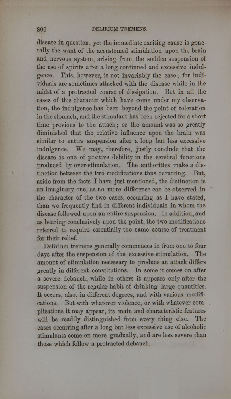 disease in question, yet the immediate exciting cause is gene- rally the want of the accustomed stimulation upon the brain and nervous system, arising from the sudden suspension of the use of spirits after a long continued and excessive indul- gence. This, however, is not invariably the case; for indi- viduals are sometimes attacked with the disease while in the midst of a protracted course of dissipation. But in all the cases of this character which have come under my observa- tion, the indulgence has been beyond the point of toleration in the stomach, and the stimulant has been rejected for a short time previous to the attack; or the amount was so greatly diminished that the relative influence upon the brain was similar to entire suspension after a long but less excessive indulgence. We may, therefore, justly conclude that the disease is one of positive debility in the cerebral functions produced by over-stimulation. The authorities make a dis- tinction between the two modifications thus occurring. But, aside from the facts I have just mentioned, the distinction is an imaginary one, as no more difference can be observed in the character of the two cases, occurring as I have stated, than we frequently find in different individuals in whom the disease followed upon an entire suspension. In addition, and as bearing conclusively upon the point, the two modifications referred to require essentially the same course of treatment for their relief. Delirium tremens generally commences in from one to four days after the suspension of the excessive stimulation. The amount of stimulation necessary to produce an attack differs greatly in different constitutions. In some it comes on after a severe debauch, while in others it appears only after the suspension of the regular habit of drinking large quantities. It occurs, also, in different degrees, and with various modifi- cations. But with whatever violence, or with whatever com- plications it may appear, its main and characteristic features will be readily distinguished from every thing else. The cases occurring after a long but less excessive use of alcoholic stimulants come on more gradually, and are less severe than those which follow a protracted debauch.