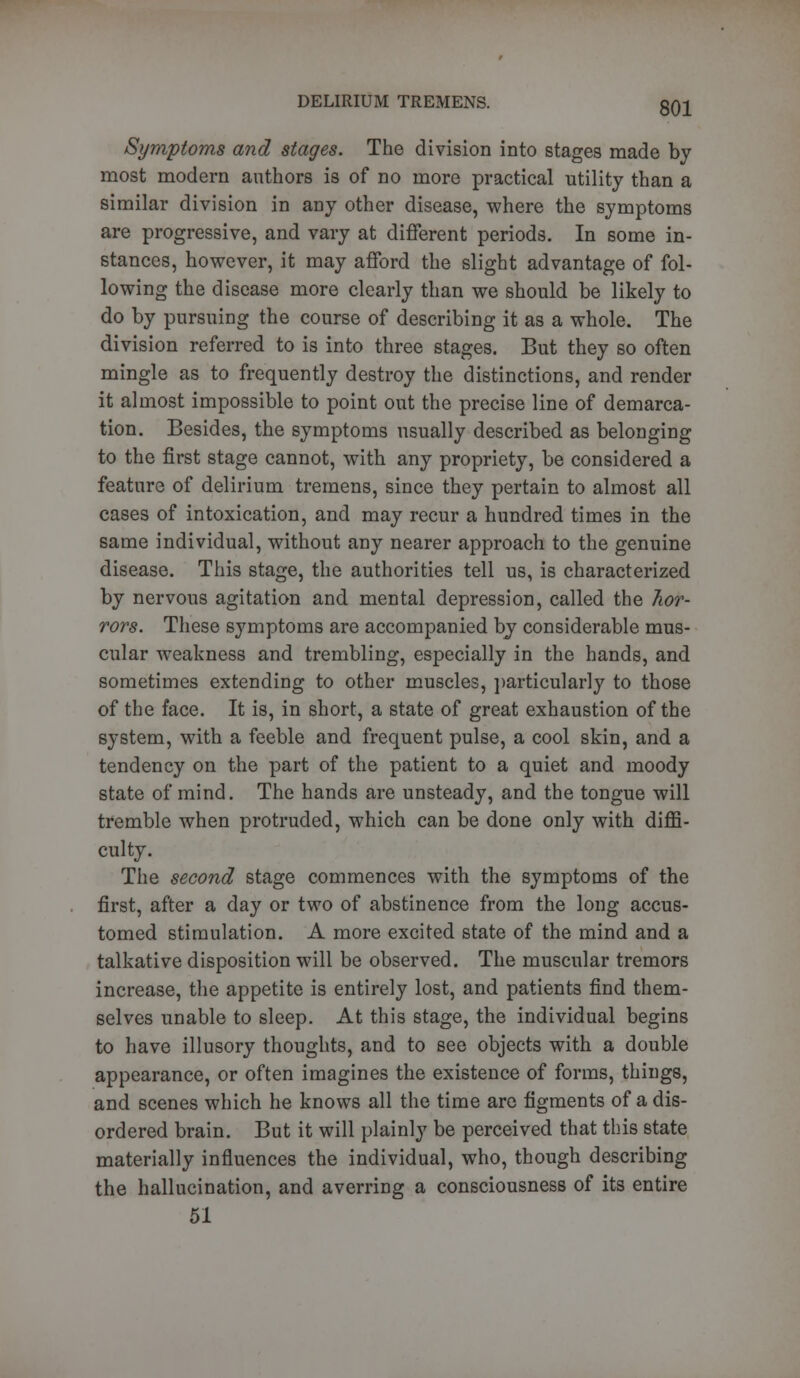 Symptoms and stages. The division into stages made by most modern authors is of no more practical utility than a similar division in any other disease, where the symptoms are progressive, and vary at different periods. In some in- stances, however, it may afford the slight advantage of fol- lowing the disease more clearly than we should be likely to do by pursuing the course of describing it as a whole. The division referred to is into three stages. But they so often mingle as to frequently destroy the distinctions, and render it almost impossible to point out the precise line of demarca- tion. Besides, the symptoms usually described as belonging to the first stage cannot, with any propriety, be considered a feature of delirium tremens, since they pertain to almost all cases of intoxication, and may recur a hundred times in the same individual, without any nearer approach to the genuine disease. This stage, the authorities tell us, is characterized by nervous agitation and mental depression, called the hor- rors. These symptoms are accompanied by considerable mus- cular weakness and trembling, especially in the hands, and sometimes extending to other muscles, particularly to those of the face. It is, in short, a state of great exhaustion of the system, with a feeble and frequent pulse, a cool skin, and a tendency on the part of the patient to a quiet and moody state of mind. The hands are unsteady, and the tongue will tremble when protruded, which can be done only with diffi- culty. The second stage commences with the symptoms of the first, after a day or two of abstinence from the long accus- tomed stimulation. A more excited state of the mind and a talkative disposition will be observed. The muscular tremors increase, the appetite is entirely lost, and patients find them- selves unable to sleep. At this stage, the individual begins to have illusory thoughts, and to see objects with a double appearance, or often imagines the existence of forms, things, and scenes which he knows all the time are figments of a dis- ordered brain. But it will plainly be perceived that this state materially influences the individual, who, though describing the hallucination, and averring a consciousness of its entire 51