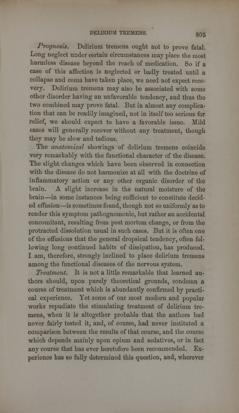 Prognosis. Delirium tremens ought not to prove fatal. Long neglect under certain circumstances may place the most harmless disease beyond the reach of medication. So if a case of this affection is neglected or badly treated until a collapse and coma have taken place, we need not expect reco- very. Delirium tremens may also be associated with some other disorder having an unfavorable tendency, and thus the two combined may prove fatal. But in almost any complica- tion that can be readily imagined, not in itself too serious for relief, we should expect to have a favorable issue. Mild cases will generally recover without any treatment, though they may be slow and tedious. The anatomical showings of delirium tremens coincide very remarkably with the functional character of the disease. The slight changes which have been observed in connection with the disease do not harmonize at all with the doctrine of inflammatory action or any other organic disorder of the brain. A slight increase in the natural moisture of the brain—in some instances being sufficient to constitute decid- ed effusion—is sometimes found, though not so uniformly as to render this symptom pathognomonic, but rather an accidental concomitant, resulting from post mortem change, or from the protracted dissolution usual in such cases. But it is often one of the effusions that the general dropsical tendency, often fol- lowing long continued habits of dissipation, has produced. I am, therefore, strongly inclined to place delirium tremens among the functional diseases of the nervous system. Treatment. It is not a little remarkable that learned au- thors should, upon purely theoretical grounds, condemn a course of treatment which is abundantly confirmed by practi- cal experience. Yet some of our most modern and popular works repudiate the stimulating treatment of delirium tre- mens, when it is altogether probable that the authors had never fairly tested it, and, of course, had never instituted a comparison between the results of that course, and the course which depends mainly upon opium and sedatives, or in fact any course that has ever heretofore been recommended. Ex- perience has so fully determined this question, and, wherever