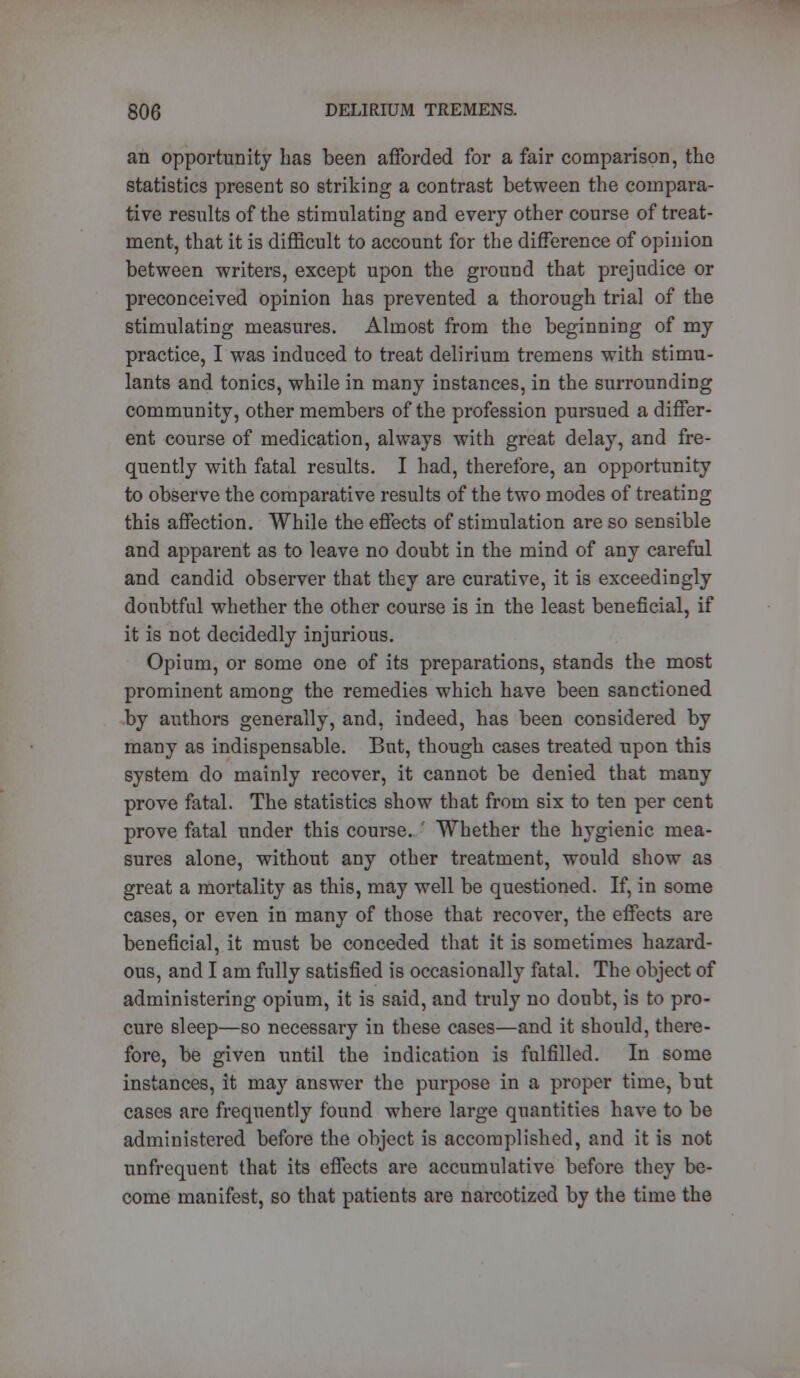 an opportunity has been afforded for a fair comparison, the statistics present so striking a contrast between the compara- tive results of the stimulating and every other course of treat- ment, that it is difficult to account for the difference of opinion between writers, except upon the ground that prejudice or preconceived opinion has prevented a thorough trial of the stimulating measures. Almost from the beginning of my practice, I was induced to treat delirium tremens with stimu- lants and tonics, while in many instances, in the surrounding community, other members of the profession pursued a differ- ent course of medication, always with great delay, and fre- quently with fatal results. I had, therefore, an opportunity to observe the comparative results of the two modes of treating this affection. While the effects of stimulation are so sensible and apparent as to leave no doubt in the mind of any careful and candid observer that they are curative, it is exceedingly doubtful whether the other course is in the least beneficial, if it is not decidedly injurious. Opium, or some one of its preparations, stands the most prominent among the remedies which have been sanctioned by authors generally, and, indeed, has been considered by many as indispensable. But, though cases treated upon this system do mainly recover, it cannot be denied that many prove fatal. The statistics show that from six to ten per cent prove fatal under this course. ' Whether the hygienic mea- sures alone, without any other treatment, would show as great a mortality as this, may well be questioned. If, in some cases, or even in many of those that recover, the effects are beneficial, it must be conceded that it is sometimes hazard- ous, and I am fully satisfied is occasionally fatal. The object of administering opium, it is said, and truly no doubt, is to pro- cure sleep—so necessary in these cases—and it should, there- fore, be given until the indication is fulfilled. In some instances, it may answer the purpose in a proper time, but cases are frequently found where large quantities have to be administered before the object is accomplished, and it is not unfrequent that its effects are accumulative before they be- come manifest, so that patients are narcotized by the time the