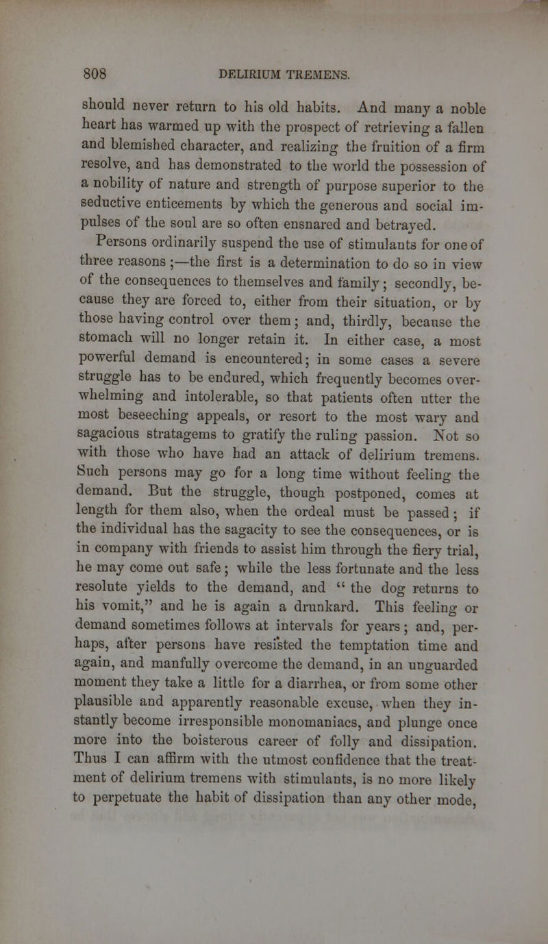 should never return to his old habits. And many a noble heart has warmed up with the prospect of retrieving a fallen and blemished character, and realizing the fruition of a firm resolve, and has demonstrated to the world the possession of a nobility of nature and strength of purpose superior to the seductive enticements by which the generous and social im- pulses of the soul are so often ensnared and betrayed. Persons ordinarily suspend the use of stimulants for one of three reasons ;—the first is a determination to do so in view of the consequences to themselves and family; secondly, be- cause they are forced to, either from their situation, or by those having control over them; and, thirdly, because the stomach will no longer retain it. In either case, a most powerful demand is encountered; in some cases a severe struggle has to be endured, which frequently becomes over- whelming and intolerable, so that patients often utter the most beseeching appeals, or resort to the most wary and sagacious stratagems to gratify the ruling passion. Not so with those who have had an attack of delirium tremens. Such persons may go for a long time without feeling the demand. But the struggle, though postponed, comes at length for them also, when the ordeal must be passed ; if the individual has the sagacity to see the consequences, or is in company with friends to assist him through the fiery trial, he may come out safe; while the less fortunate and the less resolute yields to the demand, and  the dog returns to his vomit, and he is again a drunkard. This feeling or demand sometimes follows at intervals for years; and, per- haps, after persons have resisted the temptation time and again, and manfully overcome the demand, in an unguarded moment they take a little for a diarrhea, or from some other plausible and apparently reasonable excuse, when they in- stantly become irresponsible monomaniacs, and plunge once more into the boisterous career of folly and dissipation. Thus I can affirin with the utmost confidence that the treat- ment of delirium tremens with stimulants, is no more likely to perpetuate the habit of dissipation than any other mode