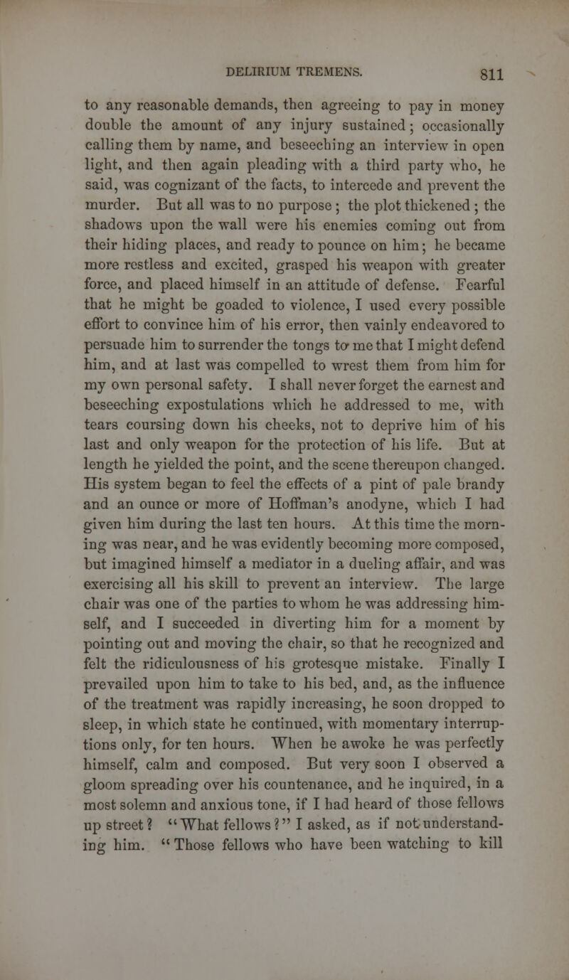 to any reasonable demands, then agreeing to pay in money double the amount of any injury sustained; occasionally calling them by name, and beseeching an interview in open light, and then again pleading with a third party who, he said, was cognizant of the facts, to intercede and prevent the murder. But all was to no purpose ; the plot thickened ; the shadows upon the wall were his enemies coming out from their hiding places, and ready to pounce on him; he became more restless and excited, grasped his weapon with greater force, and placed himself in an attitude of defense. Fearful that he might be goaded to violence, I used every possible effort to convince him of his error, then vainly endeavored to persuade him to surrender the tongs to me that I might defend him, and at last was compelled to wrest them from him for my own personal safety. I shall never forget the earnest and beseeching expostulations which he addressed to me, with tears coursing down his cheeks, not to deprive him of his last and only weapon for the protection of his life. But at length he yielded the point, and the scene thereupon changed. His system began to feel the effects of a pint of pale brandy and an ounce or more of Hoffman's anodyne, which I had given him during the last ten hours. At this time the morn- ing was near, and he was evidently becoming more composed, but imagined himself a mediator in a dueling affair, and was exercising all his skill to prevent an interview. The large chair was one of the parties to whom he was addressing him- self, and I succeeded in diverting him for a moment by pointing out and moving the chair, so that he recognized and felt the ridiculousness of his grotesque mistake. Finally I prevailed upon him to take to his bed, and, as the influence of the treatment was rapidly increasing, he soon dropped to sleep, in which state he continued, with momentary interrup- tions only, for ten hours. When he awoke he was perfectly himself, calm and composed. But very soon I observed a gloom spreading over his countenance, and he inquired, in a most solemn and anxious tone, if I had heard of those fellows up street ? What fellows ? I asked, as if not understand- ing him.  Those fellows who have been watching to kill