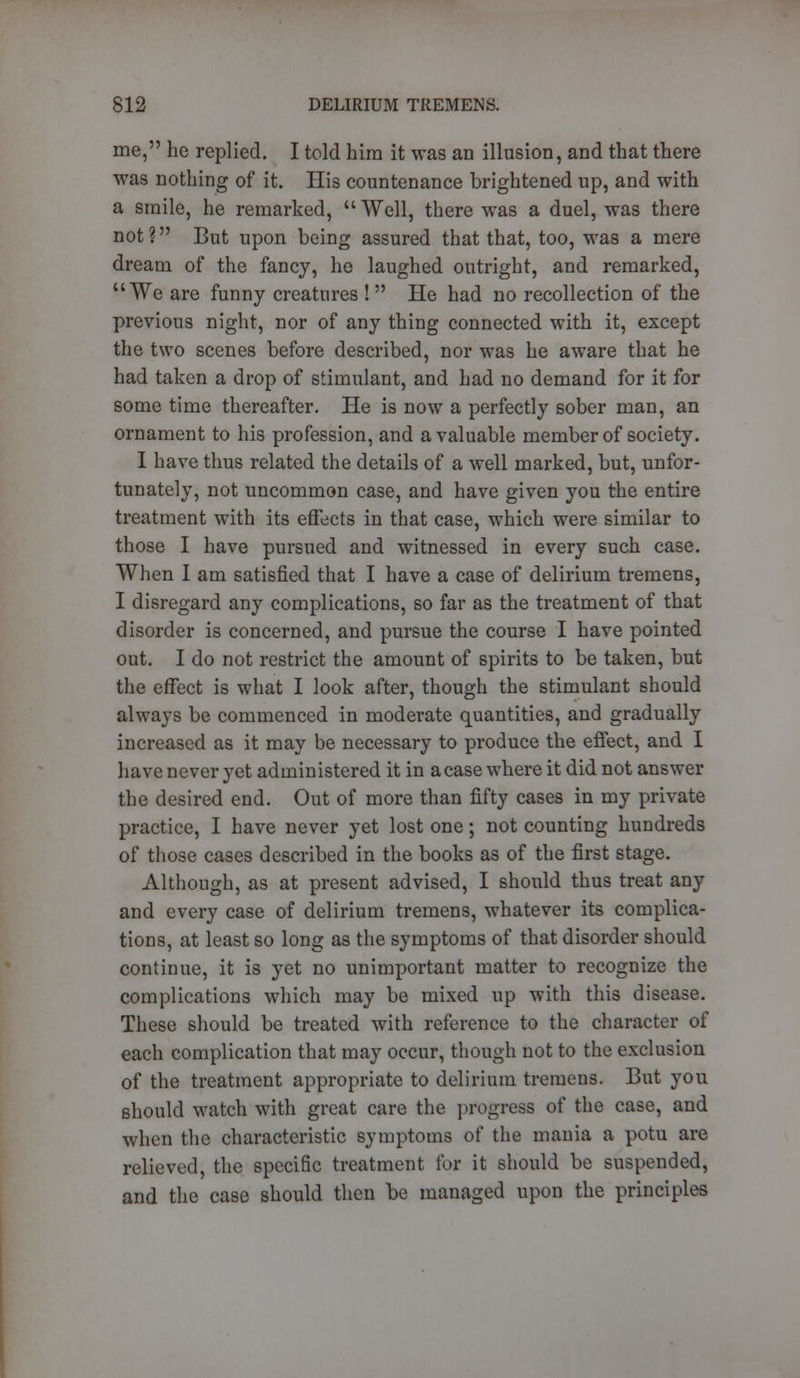 me, he replied. I told him it was an illusion, and that there was nothing of it. His countenance brightened up, and with a smile, he remarked, Well, there was a duel, was there not? But upon being assured that that, too, was a mere dream of the fancy, he laughed outright, and remarked, We are funny creatures !  He had no recollection of the previous night, nor of any thing connected with it, except the two scenes before described, nor was he aware that he had taken a drop of stimulant, and had no demand for it for some time thereafter. He is now a perfectly sober man, an ornament to his profession, and a valuable member of society. I have thus related the details of a well marked, but, unfor- tunately, not uncommon case, and have given you the entire treatment with its effects in that case, which were similar to those I have pursued and witnessed in every such case. When I am satisfied that I have a case of delirium tremens, I disregard any complications, so far as the treatment of that disorder is concerned, and pursue the course I have pointed out. I do not restrict the amount of spirits to be taken, but the effect is what I look after, though the stimulant should always be commenced in moderate quantities, and gradually increased as it may be necessary to produce the effect, and I have never yet administered it in a case where it did not answer the desired end. Out of more than fifty cases in my private practice, I have never yet lost one; not counting hundreds of those cases described in the books as of the first stage. Although, as at present advised, I should thus treat any and every case of delirium tremens, whatever its complica- tions, at least so long as the symptoms of that disorder should continue, it is yet no unimportant matter to recognize the complications which may be mixed up with this disease. These should be treated with reference to the character of each complication that may occur, though not to the exclusion of the treatment appropriate to delirium tremens. But you should watch with great care the progress of the case, and when the characteristic symptoms of the mania a potu are relieved, the specific treatment for it should be suspended, and the case should then be managed upon the principles