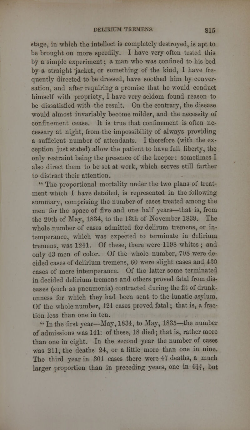 stage, in which the intellect is completely destroyed, is apt to be brought on more speedily. I have very often tested this by a simple experiment; a man who was confined to his bed by a straight jacket, or something of the kind, I have fre- quently directed to be dressed, have soothed him by conver- sation, and after requiring a promise that he would conduct himself with propriety, I have very seldom found reason to be dissatisfied with the result. On the contrary, the disease would almost invariably become milder, and the necessity of confinement cease. It is true that confinement is often ne- cessary at night, from the impossibility of always providing a sufficient number of attendants. I therefore (with the ex- ception just stated) allow the patient to have full liberty, the only restraint being the presence of the keeper: sometimes I also direct them to be set at work, which serves still farther to distract their attention.  The proportional mortality under the two plans of treat- ment winch 1 have detailed, is represented in the following summary, comprising the number of cases treated among the men for the space of five and one half years—that is, from the 20th of May, 1834, to the 13th of November 1839. The whole number of cases admitted for delirum tremens, or in- temperance, which was expected to terminate in delirium tremens, was 1241. Of these, there were 1198 whites ; and only 43 men of color. Of the whole number, 708 were de- cided cases of delirium tremens, 60 were slight cases and 430 cases of mere intemperance. Of the latter some terminated in decided delirium tremens and others proved fatal from dis- eases (such as pneumonia) contracted during the fit of drunk- enness for which they had been sent to the lunatic asylum. Of the whole number, 121 cases proved fatal; that is, a frac- tion less than one in ten.  In the first year—May, 1834, to May, 1835—the number of admissions was 141: of these, 18 died; that is, rather more than one in eight. In the second year the number of cases was 211, the deaths 24, or a little more than one in nine. The third year in 301 cases there were 47 deaths, a much larger proportion than in preceding years, one in 6H, but