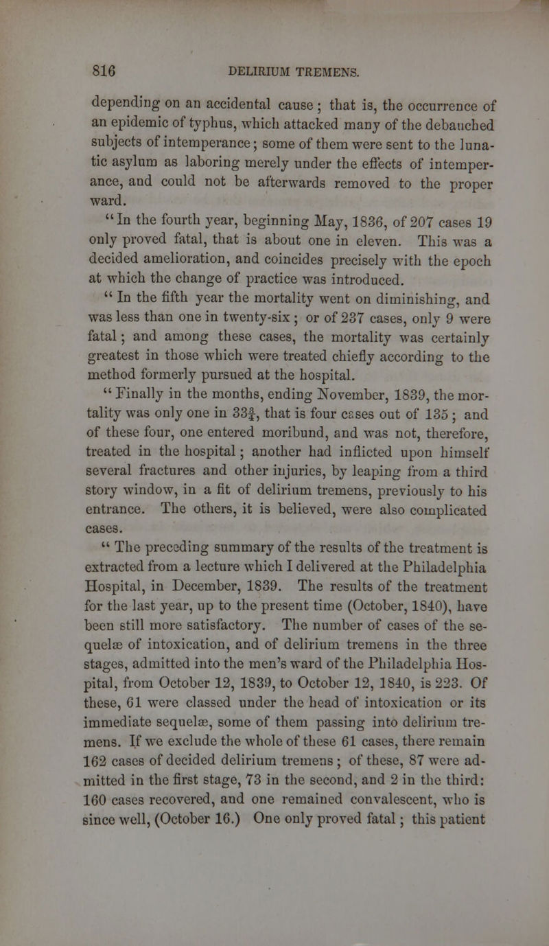 depending on an accidental cause ; that is, the occurrence of an epidemic of typhus, which attacked many of the debauched subjects of intemperance; some of them were sent to the luna- tic asylum as laboring merely under the effects of intemper- ance, and could not be afterwards removed to the proper ward. In the fourth year, beginning May, 1836, of 207 cases 19 only proved fatal, that is about one in eleven. This was a decided amelioration, and coincides precisely with the epoch at which the change of practice was introduced.  In the fifth year the mortality went on diminishing, and was less than one in twenty-six ; or of 237 cases, only 9 were fatal; and among these cases, the mortality was certainly greatest in those which were treated chiefly according to the method formerly pursued at the hospital.  Finally in the months, ending November, 1839, the mor- tality was only one in 33f, that is four esses out of 135 ; and of these four, one entered moribund, and was not, therefore, treated in the hospital; another had inflicted upon himself several fractures and other injuries, by leaping from a third story window, in a fit of delirium tremens, previously to his entrance. The others, it is believed, were also complicated cases.  The preceding summary of the results of the treatment is extracted from a lecture which I delivered at the Philadelphia Hospital, in December, 1839. The results of the treatment for the last year, up to the present time (October, 1810), have been still more satisfactory. The number of cases of the se- quelae of intoxication, and of delirium tremens in the three stages, admitted into the men's ward of the Philadelphia Hos- pital, from October 12, 1839, to October 12, 1810, is 223. Of these, 61 were classed under the head of intoxication or its immediate sequelae, some of them passing into delirium tre- mens. If we exclude the whole of these 61 cases, there remain 162 cases of decided delirium tremens ; of these, 87 were ad- mitted in the first stage, 73 in the second, and 2 in the third: 160 cases recovered, and one remained convalescent, who is since well, (October 16.) One only proved fatal; this patient