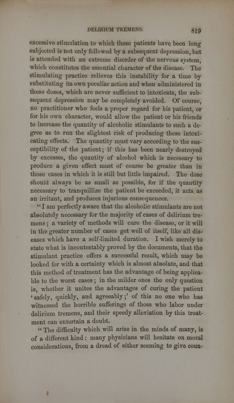 excessive stimulation to which these patients have been long subjected is not only followed by a subsequent depression, but is attended with an extreme disorder of the nervous system, which constitutes the essential character of the disease. The stimulating practice relieves this instability for a time by substituting its own peculiar action and when administered in these doses, which are never sufficient to intoxicate, the sub- sequent depression may be completely avoided. Of course, no practitioner who feels a proper regard for his patient, or for his own character, would allow the patient or his friends to increase the quantity of alcoholic stimulants to such a de- gree as to run the slightest risk of producing these intoxi- cating effects. The quantity must vary according to the sus- ceptibility of the patient; if this has been nearly destroyed by excesses, the quantity of alcohol which is necessary to produce a given effect must of course be greater than in those cases in which it is still but little impaired. The dose should always be as small as possible, for if the quantity necessary to tranquillize the patient be exceeded, it acts as an irritant, and produces injurious consequences. I am perfectly aware that the alcoholic stimulants are not absolutely necessary for the majority of cases of delirium tre- mens ; a variety of methods will cure the disease, or it will in the greater number of cases get well of itself, like all dis- eases which have a self-limited duration. I wish merely to state what is incontestably proved by the documents, that the stimulant practice offers a successful result, which may be looked for with a certainty which is almost absolute, and that this method of treatment has the advantage of being applica- ble to the worst cases; in the milder ones the only question is, whether it unites the advantages of curing the patient 'safely, quickly, and agreeably;' of this no one who has witnessed the horrible sufferings of those who labor under delirium tremens, and their speedy alleviation by this treat- ment can entertain a doubt.  The difficulty which will arise in the minds of many, is of a different kind : many physicians will hesitate on moral considerations, from a dread of either seeming to give coun-