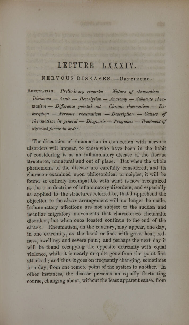 LECTURE LXXXIV. NERVOUS DISEASES. —Continued. Rheumatism. Preliminary remarks — Nature of rheumatism — Divisions — Acute — Description — Anatomy — Subacute rheu- matism — Difference pointed out — Chronic rheumatism — De- scription — Nervous rheumatism — Description — Causes of rheumatism in general — Diagnosis — Prognosis — Treatment of different forms in order. The discussion of rheumatism in connection with nervous disorders will appear, to those who have been in the habit of considering it as an inflammatory disease of the fibrous structures, unnatural and out of place. But when the whole phenomena of the disease are carefully considered, and its character examined upon philosophical principles, it will be found so entirely incompatible with what is now recognized as the true doctrine of inflammatory disorders, and especially as applied to the structures referred to, that I apprehend the objection to the above arrangement will no longer be made. Inflammatory affections are not subject to the sudden and peculiar migratory movements that characterize rheumatic disorders, but when once located continue to the end of the attack. Rheumatism, on the contrary, may appear, one day, in one extremity, as the hand or foot, with great heat, red- ness, swelling, and severe pain ; and perhaps the next day it will be found occupying the opposite extremity with equal violence, while it is nearly or quite gone from the point first attacked ; and thus it goes on frequently changing, sometimes in a day, from one remote point of the system to another. In other instances, the disease presents an equally fluctuating course, changing about, without the least apparent cause, from