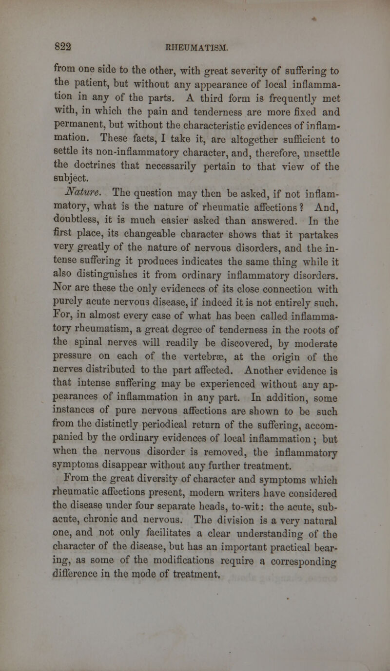 from one side to the other, with great severity of suffering to the patient, but without any appearance of local inflamma- tion in any of the parts. A third form is frequently met with, in which the pain and tenderness are more fixed and permanent, but without the characteristic evidences of inflam- mation. These facts, I take it, are altogether sufficient to settle its non-inflammatory character, and, therefore, unsettle the doctrines that necessarily pertain to that view of the subject. Nature. The question may then be asked, if not inflam- matory, what is the nature of rheumatic affections ? And, doubtless, it is much easier asked than answered. In the first place, its changeable character shows that it partakes very greatly of the nature of nervous disorders, and the in- tense suffering it produces indicates the same thing while it also distinguishes it from ordinary inflammatory disorders. Nor are these the only evidences of its close connection with purely acute nervous disease, if indeed it is not entirely such. For, in almost every case of what has been called inflamma- tory rheumatism, a great degree of tenderness in the roots of the spinal nerves will readily be discovered, by moderate pressure on each of the vertebrae, at the origin of the nerves distributed to the part affected. Another evidence is that intense suffering may be experienced without any ap- pearances of inflammation in any part. In addition, some instances of pure nervous affections are shown to be such from the distinctly periodical return of the suffering, accom- panied by the ordinary evidences of local inflammation ; but when the nervous disorder is removed, the inflammatory symptoms disappear without any further treatment. From the great diversity of character and symptoms which rheumatic affections present, modern writers have considered the disease under four separate heads, to-wit: the acute, sub- acute, chronic and nervous. The division is a very natural one, and not only facilitates a clear understanding of the character of the disease, but has an important practical bear- ing, as some of the modifications require a corresponding difference in the mode of treatment.