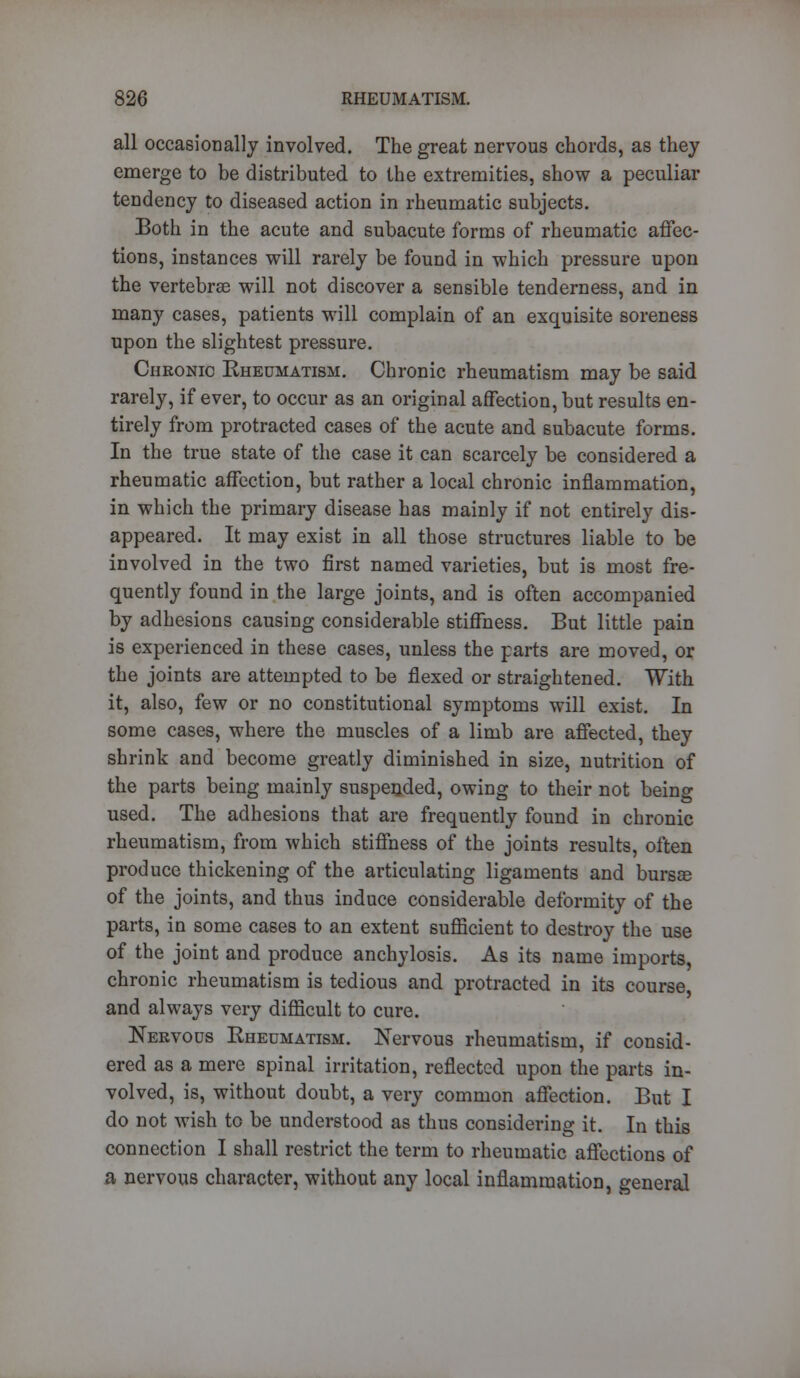 all occasionally involved. The great nervous chords, as they emerge to be distributed to the extremities, show a peculiar tendency to diseased action in rheumatic subjects. Both in the acute and subacute forms of rheumatic affec- tions, instances will rarely be found in which pressure upon the vertebrae will not discover a sensible tenderness, and in many cases, patients will complain of an exquisite soreness upon the slightest pressure. Chronic Rheumatism. Chronic rheumatism may be said rarely, if ever, to occur as an original affection, but results en- tirely from protracted cases of the acute and subacute forms. In the true state of the case it can scarcely be considered a rheumatic affection, but rather a local chronic inflammation, in which the primary disease has mainly if not entirely dis- appeared. It may exist in all those structures liable to be involved in the two first named varieties, but is most fre- quently found in the large joints, and is often accompanied by adhesions causing considerable stiffness. But little pain is experienced in these cases, unless the parts are moved, or the joints are attempted to be flexed or straightened. With it, also, few or no constitutional symptoms will exist. In some cases, where the muscles of a limb are affected, they shrink and become greatly diminished in size, nutrition of the parts being mainly suspended, owing to their not being used. The adhesions that are frequently found in chronic rheumatism, from which stiffness of the joints results, often produce thickening of the articulating ligaments and bursce of the joints, and thus induce considerable deformity of the parts, in some cases to an extent sufficient to destroy the use of the joint and produce anchylosis. As its name imports, chronic rheumatism is tedious and protracted in its course and always very difficult to cure. Nervous Rheumatism. Nervous rheumatism, if consid- ered as a mere spinal irritation, reflected upon the parts in- volved, is, without doubt, a very common affection. But I do not wish to be understood as thus considering it. In this connection I shall restrict the term to rheumatic affections of a nervous character, without any local inflammation, general