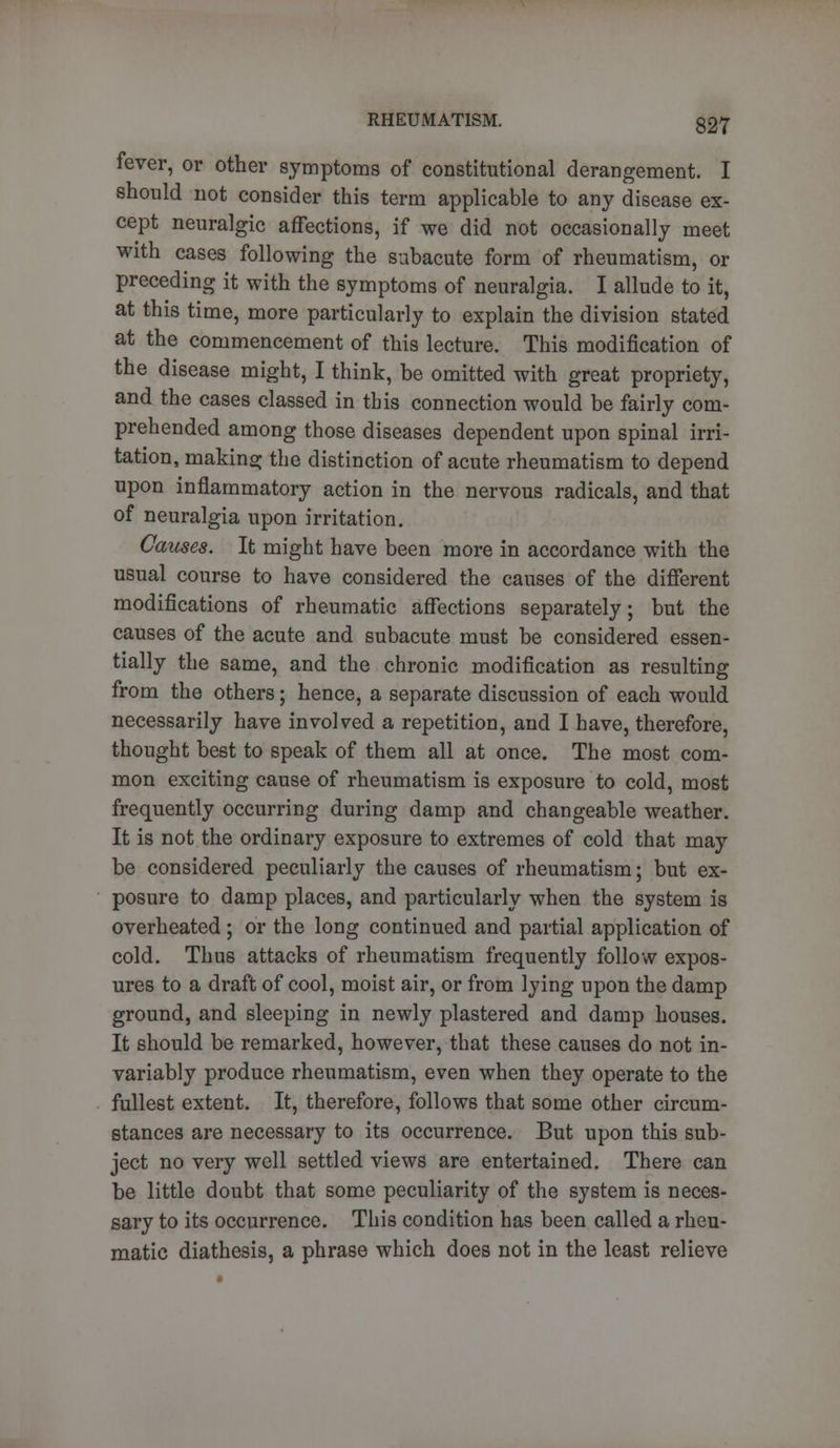 fever, or other symptoms of constitutional derangement. I should not consider this term applicable to any disease ex- cept neuralgic affections, if we did not occasionally meet with cases following the subacute form of rheumatism, or preceding it with the symptoms of neuralgia. I allude to it, at this time, more particularly to explain the division stated at the commencement of this lecture. This modification of the disease might, I think, be omitted with great propriety, and the cases classed in this connection would be fairly com- prehended among those diseases dependent upon spinal irri- tation, making the distinction of acute rheumatism to depend upon inflammatory action in the nervous radicals, and that of neuralgia upon irritation. Causes. It might have been more in accordance with the usual course to have considered the causes of the different modifications of rheumatic affections separately; but the causes of the acute and subacute must be considered essen- tially the same, and the chronic modification as resulting from the others; hence, a separate discussion of each would necessarily have involved a repetition, and I have, therefore, thought best to speak of them all at once. The most com- mon exciting cause of rheumatism is exposure to cold, most frequently occurring during damp and changeable weather. It is not the ordinary exposure to extremes of cold that may be considered peculiarly the causes of rheumatism; but ex- posure to damp places, and particularly when the system is overheated ; or the long continued and partial application of cold. Thus attacks of rheumatism frequently follow expos- ures to a draft of cool, moist air, or from lying upon the damp ground, and sleeping in newly plastered and damp houses. It should be remarked, however, that these causes do not in- variably produce rheumatism, even when they operate to the fullest extent. It, therefore, follows that some other circum- stances are necessary to its occurrence. But upon this sub- ject no very well settled views are entertained. There can be little doubt that some peculiarity of the system is neces- sary to its occurrence. This condition has been called a rheu- matic diathesis, a phrase which does not in the least relieve