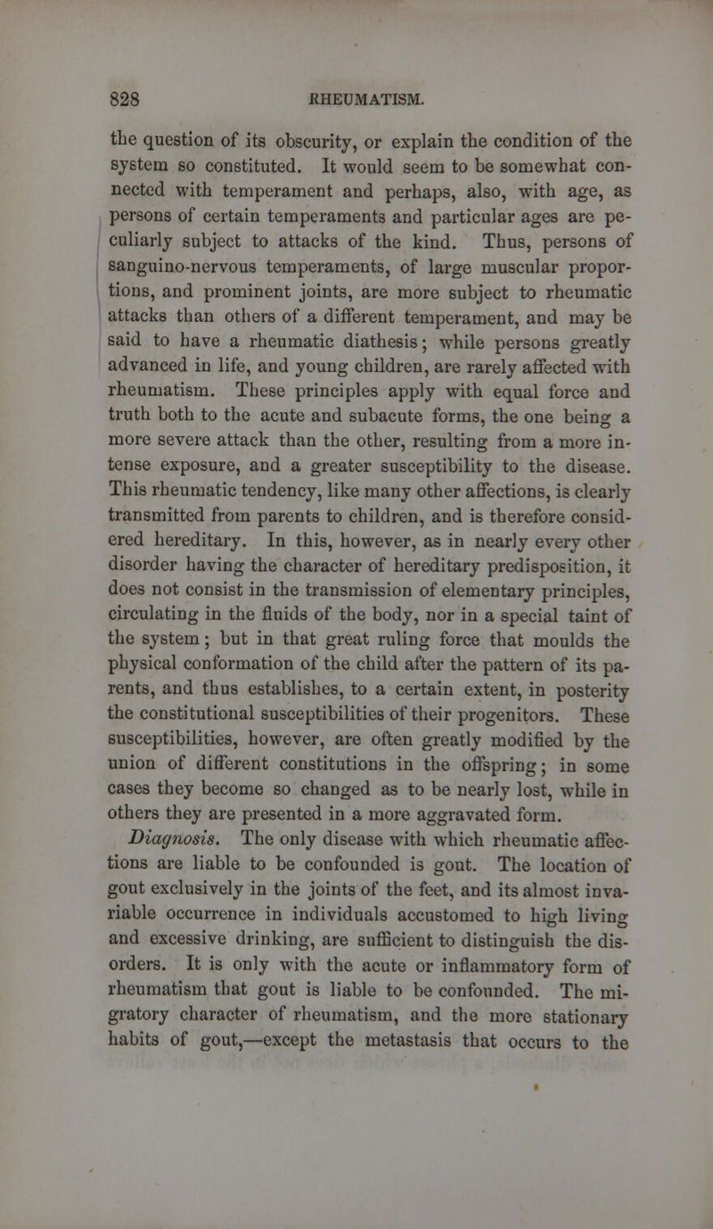 the question of its obscurity, or explain the condition of the system so constituted. It would seem to be somewhat con- nected with temperament and perhaps, also, with age, as persons of certain temperaments and particular ages are pe- culiarly subject to attacks of the kind. Thus, persons of sanguino-nervous temperaments, of large muscular propor- tions, and prominent joints, are more subject to rheumatic attacks than others of a different temperament, and may be said to have a rheumatic diathesis; while persons greatly advanced in life, and young children, are rarely affected with rheumatism. These principles apply with equal force and truth both to the acute and subacute forms, the one being a more severe attack than the other, resulting from a more in- tense exposure, and a greater susceptibility to the disease. This rheumatic tendency, like many other affections, is clearly transmitted from parents to children, and is therefore consid- ered hereditary. In this, however, as in nearly every other disorder having the character of hereditary predisposition, it does not consist in the transmission of elementary principles, circulating in the fluids of the body, nor in a special taint of the system; but in that great ruling force that moulds the physical conformation of the child after the pattern of its pa- rents, and thus establishes, to a certain extent, in posterity the constitutional susceptibilities of their progenitors. These susceptibilities, however, are often greatly modified by the union of different constitutions in the offspring; in some cases they become so changed as to be nearly lost, while in others they are presented in a more aggravated form. Diagnosis. The only disease with which rheumatic affec- tions are liable to be confounded is gout. The location of gout exclusively in the joints of the feet, and its almost inva- riable occurrence in individuals accustomed to high living and excessive drinking, are sufficient to distinguish the dis- orders. It is only with the acute or inflammatory form of rheumatism that gout is liable to be confounded. The mi- gratory character of rheumatism, and the more stationary habits of gout,—except the metastasis that occurs to the