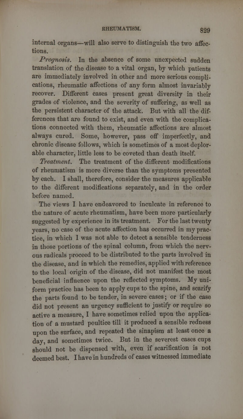 internal organs—will also serve to distinguish the two affec- tions. Prognosis. In the absence of some unexpected sudden translation of the disease to a vital organ, by which patients are immediately involved in other and more serious compli- cations, rheumatic affections of any form almost invariably recover. Different cases present great diversity in their grades of violence, and the severity of suffering, as well as the persistent character of the attack. But with all the dif- ferences that are found to exist, and even with the complica- tions connected with them, rheumatic affections are almost always cured. Some, however, pass off imperfectly, and chronic disease follows, which is sometimes of a most deplor- able character, little less to be coveted than death itself. Treatment. The treatment of the different modifications of rheumatism is more diverse than the symptoms presented by each. I shall, therefore, consider the measures applicable to the different modifications separately, and in the order before named. The views I have endeavored to inculcate in reference to the nature of acute rheumatism, have been more particularly suggested by experience in its treatment. For the last twenty years, no case of the acute affection has occurred in my prac- tice, in which I was not able to detect a sensible tenderness in those portions of the spinal column, from which the nerv- ous radicals proceed to be distributed to the parts involved in the disease, and in which the remedies, applied with reference to the local origin of the disease, did not manifest the most beneficial influence upon the reflected symptoms. My uni- form practice has been to apply cups to the spine, and scarify the parts found to be tender, in severe cases; or if the case did not present an urgency sufficient to justify or require so active a measure, I have sometimes relied upon the applica- tion of a mustard poultice till it produced a sensible redness upon the surface, and repeated the sinapism at least once a day, and sometimes twice. But in the severest cases cups should not be dispensed with, even if scarification is not deemed best. I have in hundreds of cases witnessed immediate