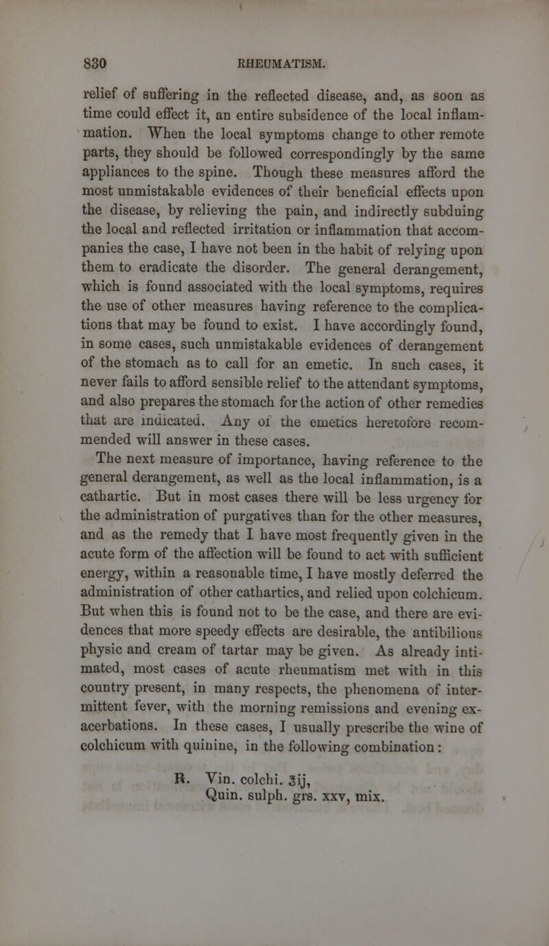 relief of suffering in the reflected disease, and, as soon as time could effect it, an entire subsidence of the local inflam- mation. When the local symptoms change to other remote parts, they should be followed correspondingly by the same appliances to the spine. Though these measures afford the most unmistakable evidences of their beneficial effects upon the disease, by relieving the pain, and indirectly subduing the local and reflected irritation or inflammation that accom- panies the case, I have not been in the habit of relying upon them to eradicate the disorder. The general derangement, which is found associated with the local symptoms, requires the use of other measures having reference to the complica- tions that may be found to exist. I have accordingly found, in some cases, such unmistakable evidences of derangement of the stomach as to call for an emetic. In such cases, it never fails to afford sensible relief to the attendant symptoms, and also prepares the stomach for the action of other remedies that are indicated. Any 01 the emetics heretofore recom- mended will answer in these cases. The next measure of importance, having reference to the general derangement, as well as the local inflammation, is a cathartic. But in most cases there will be less urgency for the administration of purgatives than for the other measures, and as the remedy that I have most frequently given in the acute form of the affection will be found to act with sufficient energy, within a reasonable time, I have mostly deferred the administration of other cathartics, and relied upon colchicum. But when this is found not to be the case, and there are evi- dences that more speedy effects are desirable, the antibilious physic and cream of tartar may be given. As already inti- mated, most cases of acute rheumatism met with in this country present, in many respects, the phenomena of inter- mittent fever, with the morning remissions and evening ex- acerbations. In these cases, I usually prescribe the wine of colchicum with quinine, in the following combination : R. Vin. colchi. 3ij, Quin. sulph. grs. xxv, mix.