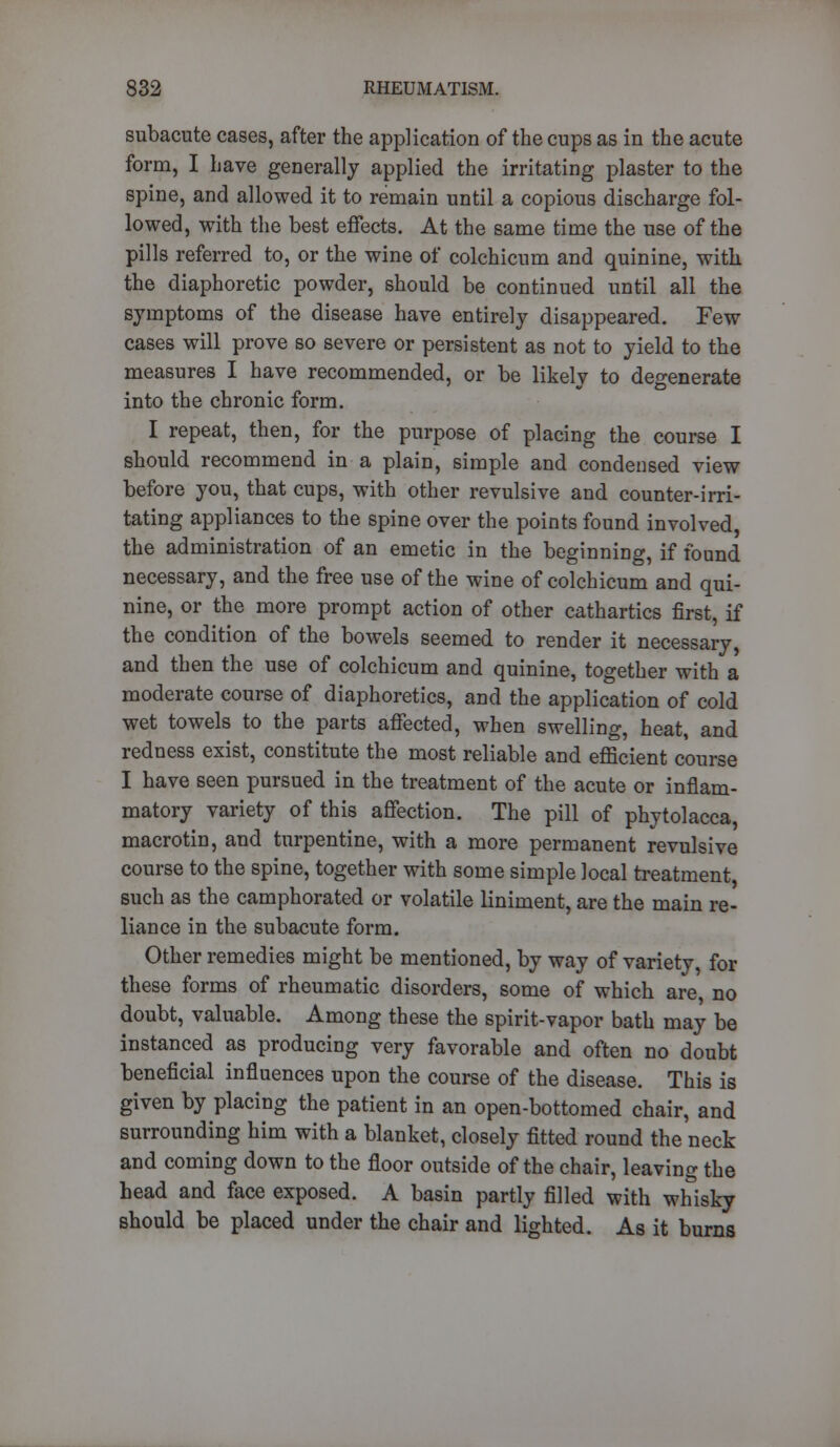 subacute cases, after the application of the cups as in the acute form, I have generally applied the irritating plaster to the spine, and allowed it to remain until a copious discharge fol- lowed, with the best effects. At the same time the use of the pills referred to, or the wine of colchicum and quinine, with the diaphoretic powder, should be continued until all the symptoms of the disease have entirely disappeared. Few cases will prove so severe or persistent as not to yield to the measures I have recommended, or be likely to degenerate into the chronic form. I repeat, then, for the purpose of placing the course I should recommend in a plain, simple and condensed view before you, that cups, with other revulsive and counter-irri- tating appliances to the spine over the points found involved, the administration of an emetic in the beginning, if found necessary, and the free use of the wine of colchicum and qui- nine, or the more prompt action of other cathartics first, if the condition of the bowels seemed to render it necessary, and then the use of colchicum and quinine, together with a moderate course of diaphoretics, and the application of cold wet towels to the parts affected, when swelling, heat, and redness exist, constitute the most reliable and efficient course I have seen pursued in the treatment of the acute or inflam- matory variety of this affection. The pill of phytolacca, macrotin, and turpentine, with a more permanent revulsive course to the spine, together with some simple local treatment, such as the camphorated or volatile liniment, are the main re- liance in the subacute form. Other remedies might be mentioned, by way of variety, for these forms of rheumatic disorders, some of which are, no doubt, valuable. Among these the spirit-vapor bath may be instanced as producing very favorable and often no doubt beneficial influences upon the course of the disease. This is given by placing the patient in an open-bottomed chair, and surrounding him with a blanket, closely fitted round the neck and coming down to the floor outside of the chair, leaving the head and face exposed. A basin partly filled with whisky should be placed under the chair and lighted. As it burns