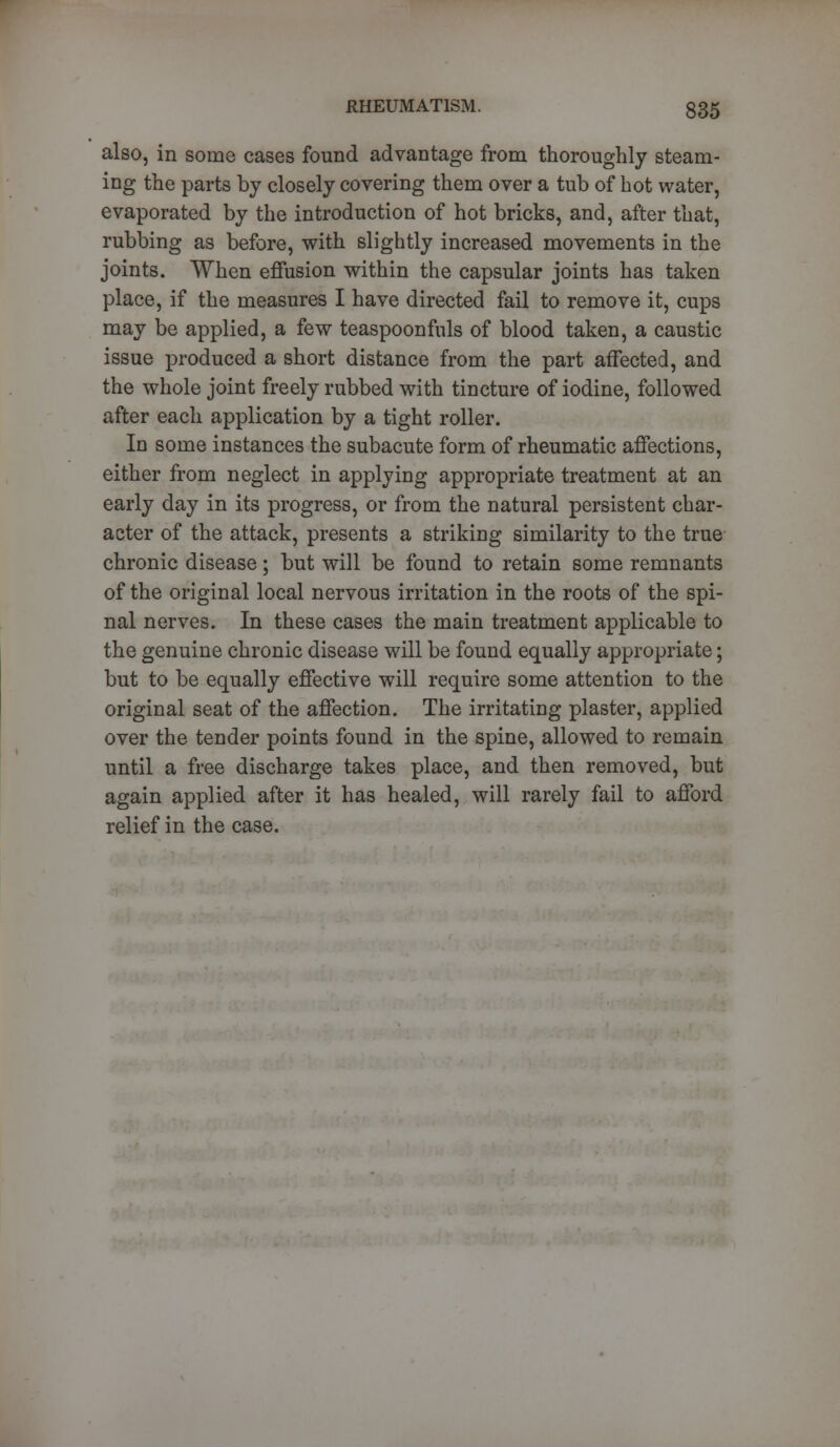 also, in some cases found advantage from thoroughly steam- ing the parts by closely covering them over a tub of hot water, evaporated by the introduction of hot bricks, and, after that, rubbing as before, with slightly increased movements in the joints. When effusion within the capsular joints has taken place, if the measures I have directed fail to remove it, cups may be applied, a few teaspoonfuls of blood taken, a caustic issue produced a short distance from the part affected, and the whole joint freely rubbed with tincture of iodine, followed after each application by a tight roller. In some instances the subacute form of rheumatic affections, either from neglect in applying appropriate treatment at an early day in its progress, or from the natural persistent char- acter of the attack, presents a striking similarity to the true chronic disease; but will be found to retain some remnants of the original local nervous irritation in the roots of the spi- nal nerves. In these cases the main treatment applicable to the genuine chronic disease will be found equally appropriate; but to be equally effective will require some attention to the original seat of the affection. The irritating plaster, applied over the tender points found in the spine, allowed to remain until a free discharge takes place, and then removed, but again applied after it has healed, will rarely fail to afford relief in the case.