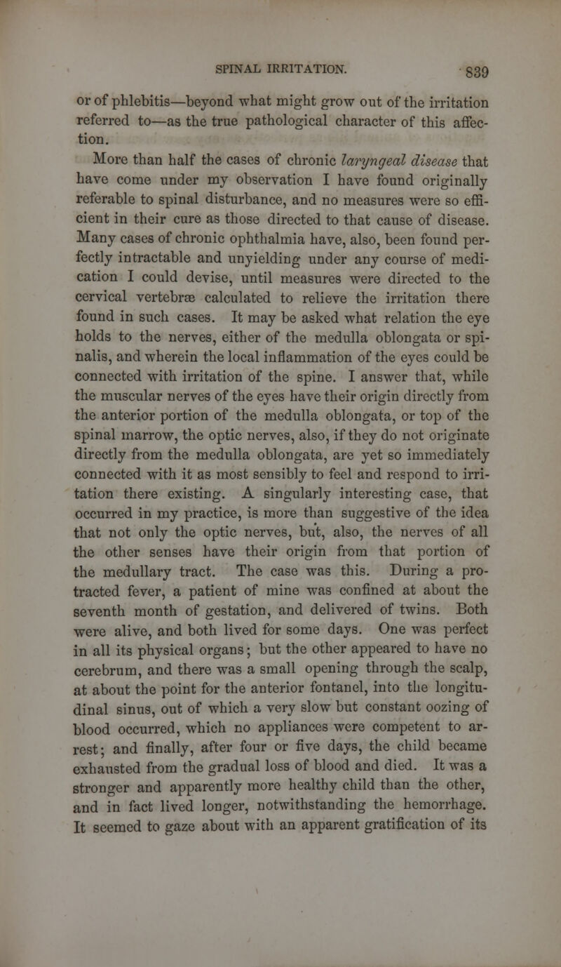 or of phlebitis—beyond what might grow out of the irritation referred to—as the true pathological character of this affec- tion. More than half the cases of chronic laryngeal disease that have come under my observation I have found originally referable to spinal disturbance, and no measures were so effi- cient in their cure as those directed to that cause of disease. Many cases of chronic ophthalmia have, also, been found per- fectly intractable and unyielding under any course of medi- cation I could devise, until measures were directed to the cervical vertebrae calculated to relieve the irritation there found in such cases. It may be asked what relation the eye holds to the nerves, either of the medulla oblongata or spi- nalis, and wherein the local inflammation of the eyes could be connected with irritation of the spine. I answer that, while the muscular nerves of the eyes have their origin directly from the anterior portion of the medulla oblongata, or top of the spinal marrow, the optic nerves, also, if they do not originate directly from the medulla oblongata, are yet so immediately connected with it as most sensibly to feel and respond to irri- tation there existing. A singularly interesting case, that occurred in my practice, is more than suggestive of the idea that not only the optic nerves, but, also, the nerves of all the other senses have their origin from that portion of the medullary tract. The case was this. During a pro- tracted fever, a patient of mine was confined at about the seventh month of gestation, and delivered of twins. Both were alive, and both lived for some days. One was perfect in all its physical organs; but the other appeared to have no cerebrum, and there was a small opening through the scalp, at about the point for the anterior fontanel, into the longitu- dinal sinus, out of which a very slow but constant oozing of blood occurred, which no appliances were competent to ar- rest; and finally, after four or five days, the child became exhausted from the gradual loss of blood and died. It was a stronger and apparently more healthy child than the other, and in fact lived longer, notwithstanding the hemorrhage. It seemed to gaze about with an apparent gratification of its