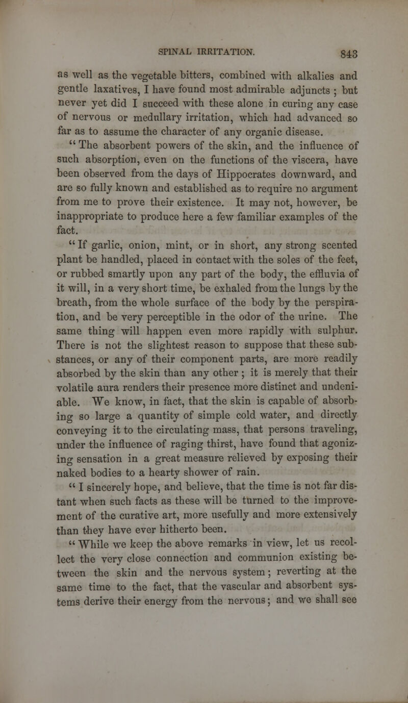 as well as the vegetable bitters, combined with alkalies and gentle laxatives, I have found most admirable adjuncts ; but never yet did I succeed with these alone in curing any case of nervous or medullary irritation, which had advanced so far as to assume the character of any organic disease.  The absorbent powers of the skin, and the influence of such absorption, even on the functions of the viscera, have been observed from the days of Hippocrates downward, and are so fully known and established as to require no argument from me to prove their existence. It may not, however, be inappropriate to produce here a few familiar examples of the fact.  If garlic, onion, mint, or in short, any strong scented plant be handled, placed in contact with the soles of the feet, or rubbed smartly upon any part of the body, the effluvia of it will, in a very short time, be exhaled from the lungs by the breath, from the whole surface of the body by the perspira- tion, and be very perceptible in the odor of the urine. The same thing will happen even more rapidly with sulphur. There is not the slightest reason to suppose that these sub- stances, or any of their component parts, are more readily absorbed by the skin than any other ; it is merely that their volatile aura renders their presence more distinct and undeni- able. We know, in fact, that the skin is capable of absorb- ing so large a quantity of simple cold water, and directly conveying it to the circulating mass, that persons traveling, under the influence of raging thirst, have found that agoniz- ing sensation in a great measure relieved by exposing their naked bodies to a hearty shower of rain.  I sincerely hope, and believe, that the time is not far dis- tant when such facts as these will be turned to the improve- ment of the curative art, more usefully and more extensively than they have ever hitherto been.  While we keep the above remarks in view, let us recol- lect the very close connection and communion existing be- tween the skin and the nervous system; reverting at the same time to the fact, that the vascular and absorbent sys- tems derive their energy from the nervous; and we shall see