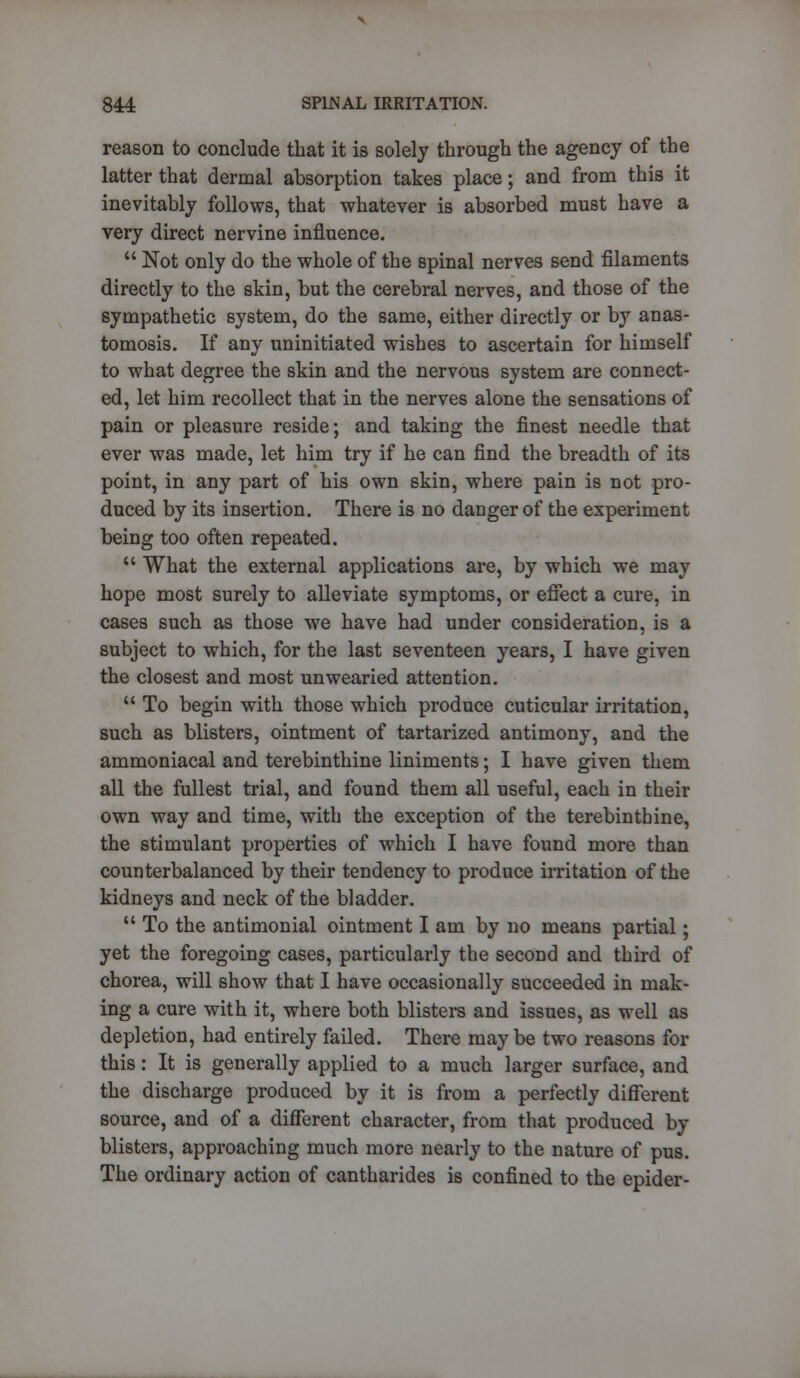 reason to conclude that it is solely through the agency of the latter that dermal absorption takes place; and from this it inevitably follows, that whatever is absorbed must have a very direct nervine influence.  Not only do the whole of the spinal nerves send filaments directly to the skin, but the cerebral nerves, and those of the sympathetic system, do the same, either directly or by anas- tomosis. If any uninitiated wishes to ascertain for himself to what degree the skin and the nervous system are connect- ed, let him recollect that in the nerves alone the sensations of pain or pleasure reside; and taking the finest needle that ever was made, let him try if he can find the breadth of its point, in any part of his own skin, where pain is not pro- duced by its insertion. There is no danger of the experiment being too often repeated.  What the external applications are, by which we may hope most surely to alleviate symptoms, or effect a cure, in cases such as those we have had under consideration, is a subject to which, for the last seventeen years, I have given the closest and most unwearied attention.  To begin with those which produce cuticular irritation, such as blisters, ointment of tartarized antimony, and the ammoniacal and terebinthine liniments; I have given them all the fullest trial, and found them all useful, each in their own way and time, with the exception of the terebinthine, the stimulant properties of which I have found more than counterbalanced by their tendency to produce irritation of the kidneys and neck of the bladder.  To the antimonial ointment I am by no means partial; yet the foregoing cases, particularly the second and third of chorea, will show that I have occasionally succeeded in mak- ing a cure with it, where both blisters and issues, as well as depletion, had entirely failed. There maybe two reasons for this: It is generally applied to a much larger surface, and the discharge produced by it is from a perfectly different source, and of a different character, from that produced by blisters, approaching much more nearly to the nature of pus. The ordinary action of cantharides is confined to the epider-