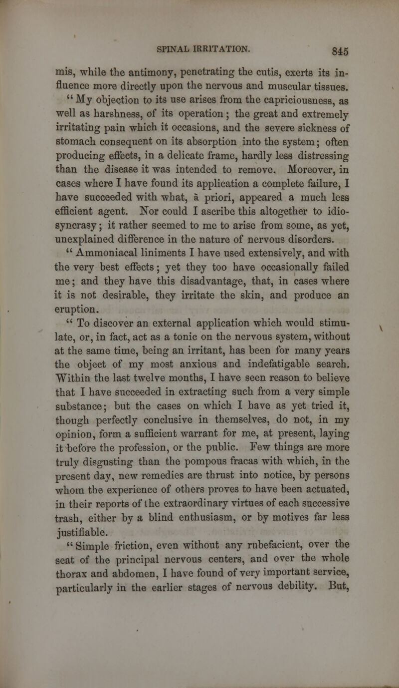 mis, while the antimony, penetrating the cutis, exerts its in- fluence more directly upon the nervous and muscular tissues.  My objection to its use arises from the capriciousness, as well as harshness, of its operation ; the great and extremely irritating pain which it occasions, and the severe sickness of stomach consequent on its absorption into the system; often producing effects, in a delicate frame, hardly less distressing than the disease it was intended to remove. Moreover, in cases where I have found its application a complete failure, I have succeeded with what, a priori, appeared a much less efficient agent. Nor could I ascribe this altogether to idio- syncrasy ; it rather seemed to me to arise from some, as yet, unexplained difference in the nature of nervous disorders.  Ammoniacal liniments I have used extensively, and with the very best effects; yet they too have occasionally failed me; and they have this disadvantage, that, in cases where it is not desirable, they irritate the skin, and produce an eruption.  To discover an external application which would stimu- late, or, in fact, act as a tonic on the nervous system, without at the same time, being an irritant, has been for many years the object of my most anxious and indefatigable search. Within the last twelve months, I have seen reason to believe that I have succeeded in extracting such from a very simple substance; but the cases on which I have as yet tried it, though perfectly conclusive in themselves, do not, in my opinion, form a sufficient warrant for me, at present, laying it before the profession, or the public. Few things are more truly disgusting than the pompous fracas with which, in the present day, new remedies are thrust into notice, by persons whom the experience of others proves to have been actuated, in their reports of the extraordinary virtues of each successive trash, either by a blind enthusiasm, or by motives far less justifiable.  Simple friction, even without any rubefacient, over the seat of the principal nervous centers, and over the whole thorax and abdomen, I have found of very important service, particularly in the earlier stages of nervous debility. But,