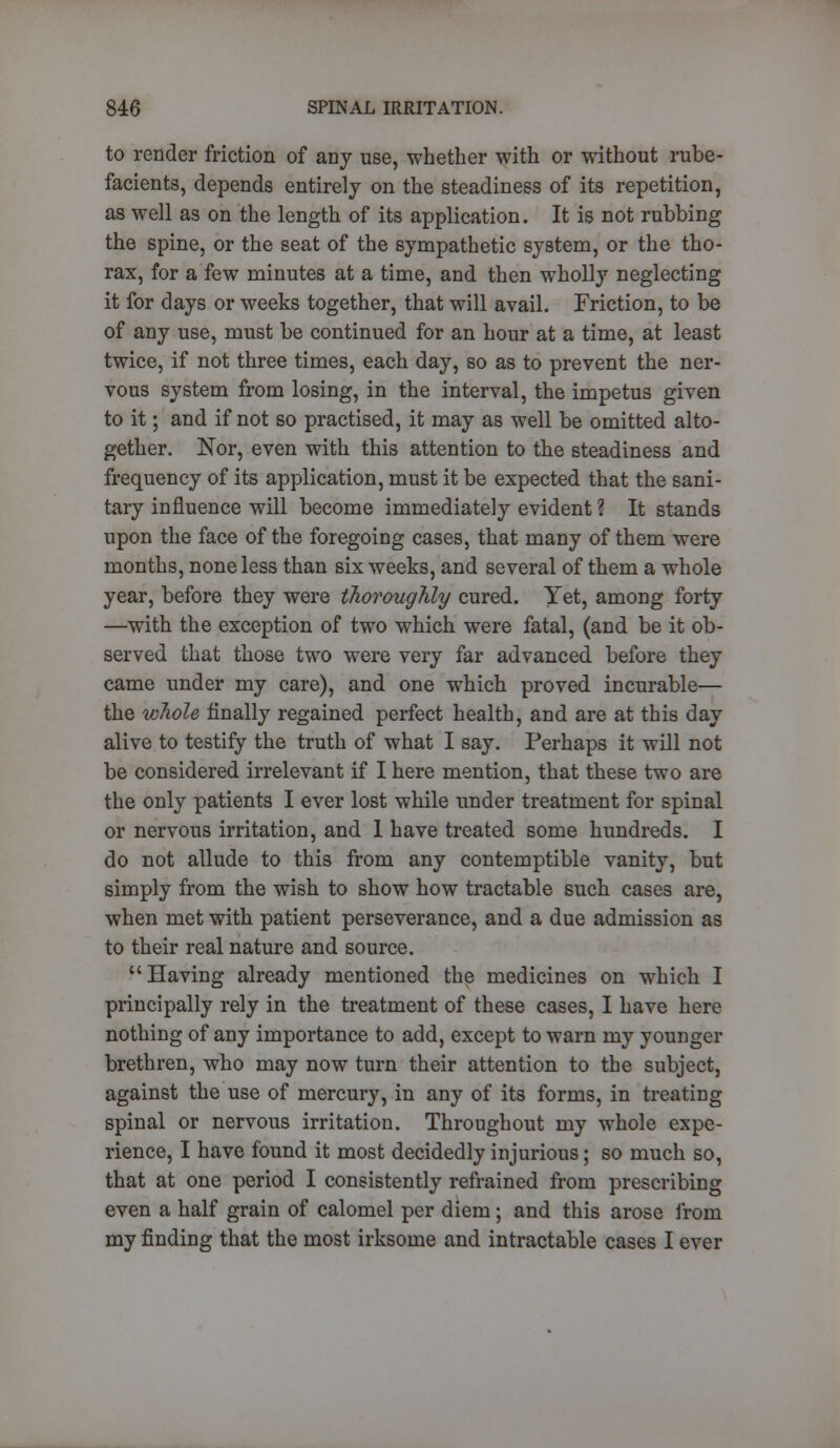 to render friction of any use, whether with or without rube- facients, depends entirely on the steadiness of its repetition, as well as on the length of its application. It is not rubbing the spine, or the seat of the sympathetic system, or the tho- rax, for a few minutes at a time, and then wholly neglecting it for days or weeks together, that will avail. Friction, to be of any use, must be continued for an hour at a time, at least twice, if not three times, each day, so as to prevent the ner- vous system from losing, in the interval, the impetus given to it; and if not so practised, it may as well be omitted alto- gether. Nor, even with this attention to the steadiness and frequency of its application, must it be expected that the sani- tary influence will become immediately evident ? It stands upon the face of the foregoing cases, that many of them were months, none less than six weeks, and several of them a whole year, before they were thoroughly cured. Yet, among forty —with the exception of two which were fatal, (and be it ob- served that those two were very far advanced before they came under my care), and one which proved incurable— the whole finally regained perfect health, and are at this day alive to testify the truth of what I say. Perhaps it will not be considered irrelevant if I here mention, that these two are the only patients I ever lost while under treatment for spinal or nervous irritation, and 1 have treated some hundreds. I do not allude to this from any contemptible vanity, but simply from the wish to show how tractable such cases are, when met with patient perseverance, and a due admission as to their real nature and source. Having already mentioned the medicines on which I principally rely in the treatment of these cases, I have here nothing of any importance to add, except to warn my younger brethren, who may now turn their attention to the subject, against the use of mercury, in any of its forms, in treating spinal or nervous irritation. Throughout my whole expe- rience, I have found it most decidedly injurious; so much so, that at one period I consistently refrained from prescribing even a half grain of calomel per diem; and this arose from my finding that the most irksome and intractable cases I ever