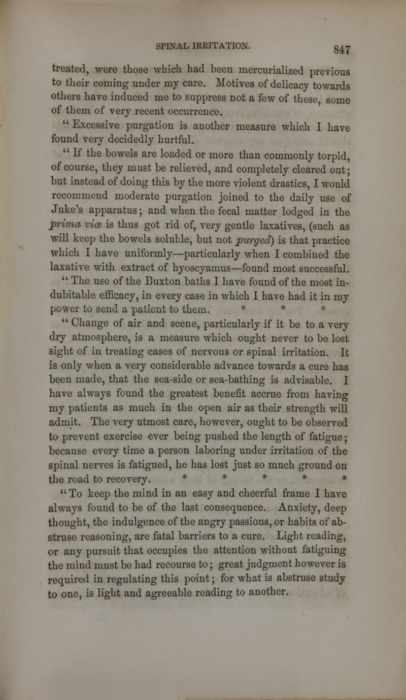 treated, were those which had been mercurialized previous to their coming under my care. Motives of delicacy towards others have induced me to suppress not a few of these some of them of very recent occurrence. Excessive purgation is another measure which I have found very decidedly hurtful.  If the bowels are loaded or more than commonly torpid, of course, they must be relieved, and completely cleared out; but instead of doing this by the more violent drastics, I would recommend moderate purgation joined to the daily use of Juke's apparatus; and when the fecal matter lodged in the prima vice is thus got rid of, very gentle laxatives, (such as will keep the bowels soluble, but not purged) is that practice which I have uniformly—particularly when I combined the laxative with extract of hyoscyamus—found most successful.  The use of the Buxton baths I have found of the most in- dubitable efficacy, in every case in which 1 have had it in my power to send a patient to them. * * *  Change of air and scene, particularly if it be to a very dry atmosphere, is a measure which ought never to be lost sight of in treating cases of nervous or spinal irritation. It is only when a very considerable advance towards a cure has been made, that the sea-side or sea-bathing is advisable. I have always found the greatest benefit accrue from having my patients as much in the open air as their strength will admit. The very utmost care, however, ought to be observed to prevent exercise ever being pushed the length of fatigue; because every time a person laboring under irritation of the spinal nerves is fatigued, he has lost just so much ground on the road to recovery. * . * # *  To keep the mind in an easy and cheerful frame I have always found to be of the last consequence. Anxiety, deep thought, the indulgence of the angry passions, or habits of ab- struse reasoning, are fatal barriers to a cure. Light reading, or any pursuit that occupies the attention without fatiguing the mind must be had recourse to; great judgment however is required in regulating this point; for what is abstruse study to one, is light and agreeable reading to another.