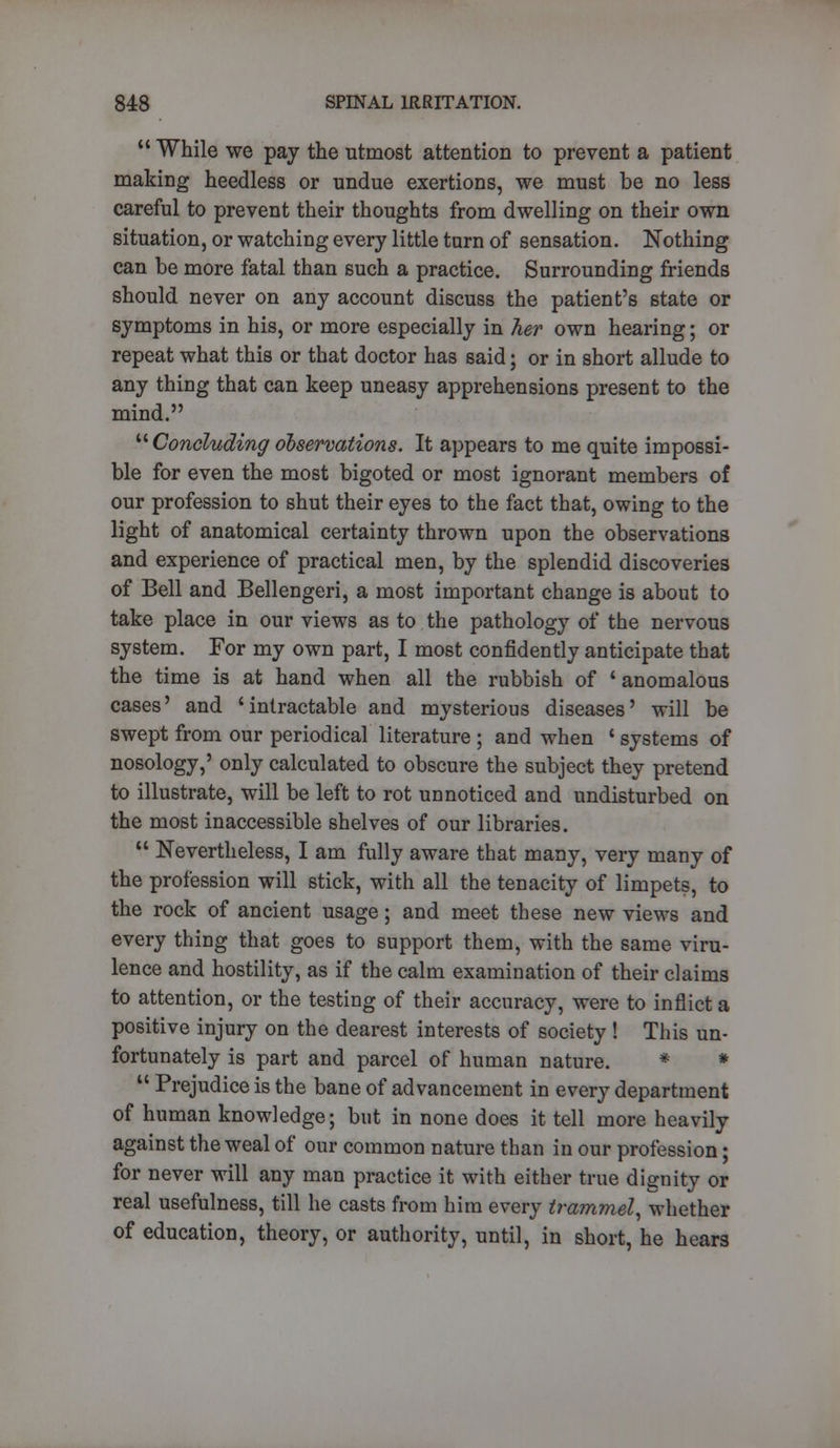  While we pay the utmost attention to prevent a patient making heedless or undue exertions, we must be no less careful to prevent their thoughts from dwelling on their own situation, or watching every little tarn of sensation. Nothing can be more fatal than such a practice. Surrounding friends should never on any account discuss the patient's state or symptoms in his, or more especially in her own hearing; or repeat what this or that doctor has said; or in short allude to any thing that can keep uneasy apprehensions present to the mind. Concludingobservations. It appears to me quite impossi- ble for even the most bigoted or most ignorant members of our profession to shut their eyes to the fact that, owing to the light of anatomical certainty thrown upon the observations and experience of practical men, by the splendid discoveries of Bell and Bellengeri, a most important change is about to take place in our views as to the pathology of the nervous system. For my own part, I most confidently anticipate that the time is at hand when all the rubbish of ' anomalous cases' and 'intractable and mysterious diseases' will be swept from our periodical literature ; and when ' systems of nosology,' only calculated to obscure the subject they pretend to illustrate, will be left to rot unnoticed and undisturbed on the most inaccessible shelves of our libraries.  Nevertheless, I am fully aware that many, very many of the profession will stick, with all the tenacity of limpets, to the rock of ancient usage; and meet these new views and every thing that goes to support them, with the same viru- lence and hostility, as if the calm examination of their claims to attention, or the testing of their accuracy, were to inflict a positive injury on the dearest interests of society ! This un- fortunately is part and parcel of human nature. * *  Prejudice is the bane of advancement in every department of human knowledge; but in none does it tell more heavily against the weal of our common nature than in our profession; for never will any man practice it with either true dignity or real usefulness, till he casts from him every trammel, whether of education, theory, or authority, until, in short, he hears