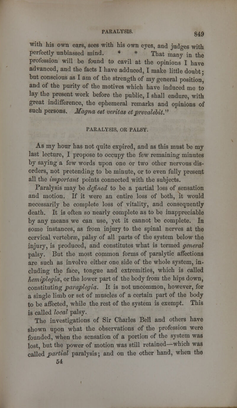 with his own ears, sees with his own eyes, and judges with perfectly unbiassed mind. * * That many in the profession will be found to cavil at the opinions I have advanced, and the facts I have adduced, I make little doubt; but conscious as I am of the strength of my general position' and of the purity of the motives which have induced me to lay the present work before the public, I shall endure, with great indifference, the ephemeral remarks and opinions of such persons. Magna est Veritas et prevaleoit. PARALYSIS, OR PALSY. As my hour has not quite expired, and as this must be my last lecture, I propose to occupy the few remaining minutes by saying a few words upon one or two other nervous dis- orders, not pretending to be minute, or to even fully present all the important points connected with the subjects. Paralysis may be defined to be a partial loss of sensation and motion. If it were an entire loss of both, it would necessarily be complete loss of vitality, and consequently death. It is often so nearly complete as to be inappreciable by any means we can use, yet it cannot be complete. In some instances, as from injury to the spinal nerves at the cervical vertebrae, palsy of all parts of the system below the injury, is produced, and constitutes what is termed general palsy. But the most common forms of paralytic affections are such as involve either one side of the whole system, in- cluding the face, tongue and extremities, which is called hemiplegia, or the lower part of the body from the hips down, constituting paraplegia. It is not uncommon, however, for a single limb or set of muscles of a certain part of the body to be affected, while the rest of the system is exempt. This is called local palsy. The investigations of Sir Charles Bell and others have shown upon what the observations of the profession were founded, when the sensation of a portion of the system was lost, but the power of motion was still retained—which was called partial paralysis; and on the other hand, when the 54