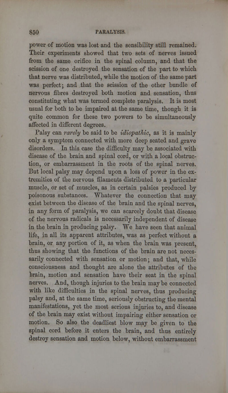 power of motion was lost and the sensibility still remained. Their experiments showed that two sets of nerves issued from the same orifice in the spinal column, and that the scission of one destroyed the sensation of the part to which that nerve was distributed, while the motion of the same part was perfect; and that the scission of the other bundle of nervous fibres destroyed both motion and sensation, thus constituting what was termed complete paralysis. It is most usual for both to be impaired at the same time, though it is quite common for these two powers to be simultaneously affected in different degrees. Palsy can rarely be said to be idiopathic, as it is mainly only a symptom connected with more deep seated and grave disorders. In this case the difficulty may be associated with disease of the brain and spinal cord, or with a local obstruc- tion, or embarrassment in the roots of the spinal nerves. But local palsy may depend upon a loss of power in the ex- tremities of the nervous filaments distributed to a particular muscle, or set of muscles, as in certain palsies produced by poisonous substances. Whatever the connection that may exist between the disease of the brain and the spinal nerves, in any form of paralysis, we can scarcely doubt that disease of the nervous radicals is necessarily independent of disease in the brain in producing palsy. We have seen that animal life, in all its apparent attributes, was as perfect without a brain, or any portion of it, as when the brain was present, thus showing that the functions of the brain are not neces- sarily connected with sensation or motion; and that, while consciousness and thought are alone the attributes of the brain, motion and sensation have their seat in the spinal nerves. And, though injuries to the brain maybe connected with like difficulties in the spinal nerves, thus producing palsy and, at the same time, seriously obstructing the mental manifestations, yet the most serious injuries to, and disease of the brain may exist without impairing either sensation or motion. So also the deadliest blow may be given to the spinal cord before it enters the brain, and thus entirely destroy sensation and motion below, without embarrassment