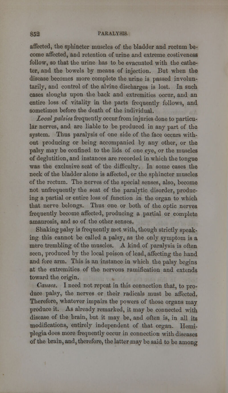 affected, the sphincter muscles of the bladder and rectum be- come affected, and retention of urine and extreme costiveness follow, so that the urine has to be evacuated with the cathe- ter, and the bowels by means of injection. But when the disease becomes more complete the urine is passed involun- tarily, and control of the alvine discharges is lost. In such cases sloughs upon the back and extremities occur, and an entire loss of vitality in the parts frequently follows, and sometimes before the death of the individual. Local palsies frequently occur from injuries done to particu- lar nerves, and are liable to be produced in any part of the system. Thus paralysis of one side of the face occurs with- out producing or being accompanied by any other, or the palsy may be confined to the lids of one eye, or the muscles of deglutition, and instances are recorded in which the tongue was the exclusive seat of the difficulty. In some cases the neck of the bladder alone is affected, or the sphincter muscles of the rectum. The nerves of the special senses, also, become not unfrequently the seat of the paralytic disorder, produc- ing a partial or entire loss of function in the organ to which that nerve belongs. Thus one or both of the optic nerves frequently become affected, producing a partial or complete amaurosis, and so of the other senses. Shaking palsy is frequently met with, though strictly speak- ing this cannot be called a palsy, as the only symptom is a mere trembling of the muscles. A kind of paralysis is often seen, produced by the local poison of lead, affecting the hand and fore arm. This is an instance in which the palsy begins at the extremities of the nervous ramification and extends toward the origin. ^ Causes. I need not repeat in this connection that, to pro- duce palsy, the nerves or their radicals must be affected. Therefore, whatever impairs the powers of those organs may produce it. As already remarked, it may be connected with disease of the brain, but it may be, and often is, in all its modifications, entirely independent of that organ. Hemi- plegia does more frequently occur in connection with diseases of the brain, and, therefore, the latter may be said to be among