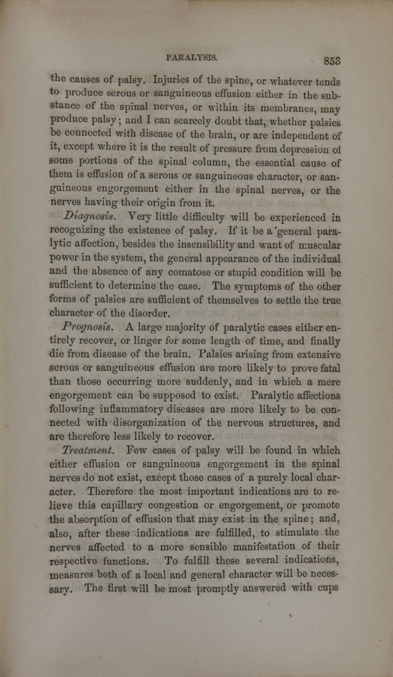 the causes of palsy. Injuries of the spine, or whatever tends to produce serous or sanguineous effusion either in the sub- stance of the spinal nerves, or within its membranes, may produce palsy; and I can scarcely doubt that, whether palsies be connected with disease of the brain, or are independent of it, except where it is the result of pressure from depression of some portions of the spinal column, the essential cause of them is effusion of a serous or sanguineous character, or san- guineous engorgement either in the spinal nerves, or the nerves having their origin from it. Diagnosis. Very little difficulty will be experienced in recognizing the existence of palsy. If it be a 'general para- lytic affection, besides the insensibility and want of muscular power in the system, the general appearance of the individual and the absence of any comatose or stupid condition will be sufficient to determine the case. The symptoms of the other forms of palsies are sufficient of themselves to settle the true character of the disorder. Prognosis. A large majority of paralytic cases either en- tirely recover, or linger for some length of time, and finally die from disease of the brain. Palsies arising from extensive serous or sanguineous effusion are more likely to prove fatal than those occurring more suddenly, and in which a mere engorgement can be supposed to exist. Paralytic affections following inflammatory diseases are more likely to be con- nected with disorganization of the nervous structures, and are therefore less likely to recover. Treatment. Few cases of palsy will be found in which either effusion or sanguineous engorgement in the spinal nerves do not exist, except those cases of a purely local char- acter. Therefore the most important indications are to re- lieve this capillary congestion or engorgement, or promote the absorption of effusion that may exist in the spine; and, also, after these indications are fulfilled, to stimulate the nerves affected to a more sensible manifestation of their respective functions. To fulfill these several indications, measures both of a local and general character will be neces- sary. The first will be most promptly answered with cups