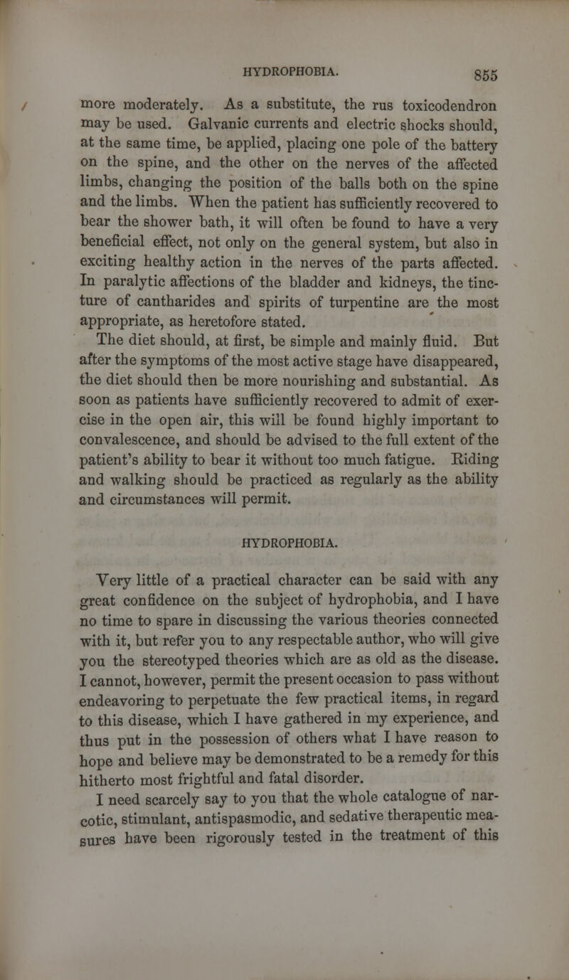 more moderately. As a substitute, the rus toxicodendron may be used. Galvanic currents and electric shocks should, at the same time, be applied, placing one pole of the battery on the spine, and the other on the nerves of the affected limbs, changing the position of the balls both on the spine and the limbs. When the patient has sufficiently recovered to bear the shower bath, it will often be found to have a very beneficial effect, not only on the general system, but also in exciting healthy action in the nerves of the parts affected. In paralytic affections of the bladder and kidneys, the tinc- ture of cantharides and spirits of turpentine are the most appropriate, as heretofore stated. The diet should, at first, be simple and mainly fluid. But after the symptoms of the most active stage have disappeared, the diet should then be more nourishing and substantial. As soon as patients have sufficiently recovered to admit of exer- cise in the open air, this will be found highly important to convalescence, and should be advised to the full extent of the patient's ability to bear it without too much fatigue. Riding and walking should be practiced as regularly as the ability and circumstances will permit. HYDROPHOBIA. Very little of a practical character can be said with any great confidence on the subject of hydrophobia, and I have no time to spare in discussing the various theories connected with it, but refer you to any respectable author, who will give you the stereotyped theories which are as old as the disease. I cannot, however, permit the present occasion to pass without endeavoring to perpetuate the few practical items, in regard to this disease, which I have gathered in my experience, and thus put in the possession of others what I have reason to hope and believe may be demonstrated to be a remedy for this hitherto most frightful and fatal disorder. I need scarcely say to you that the whole catalogue of nar- cotic, stimulant, antispasmodic, and sedative therapeutic mea- sures have been rigorously tested in the treatment of this