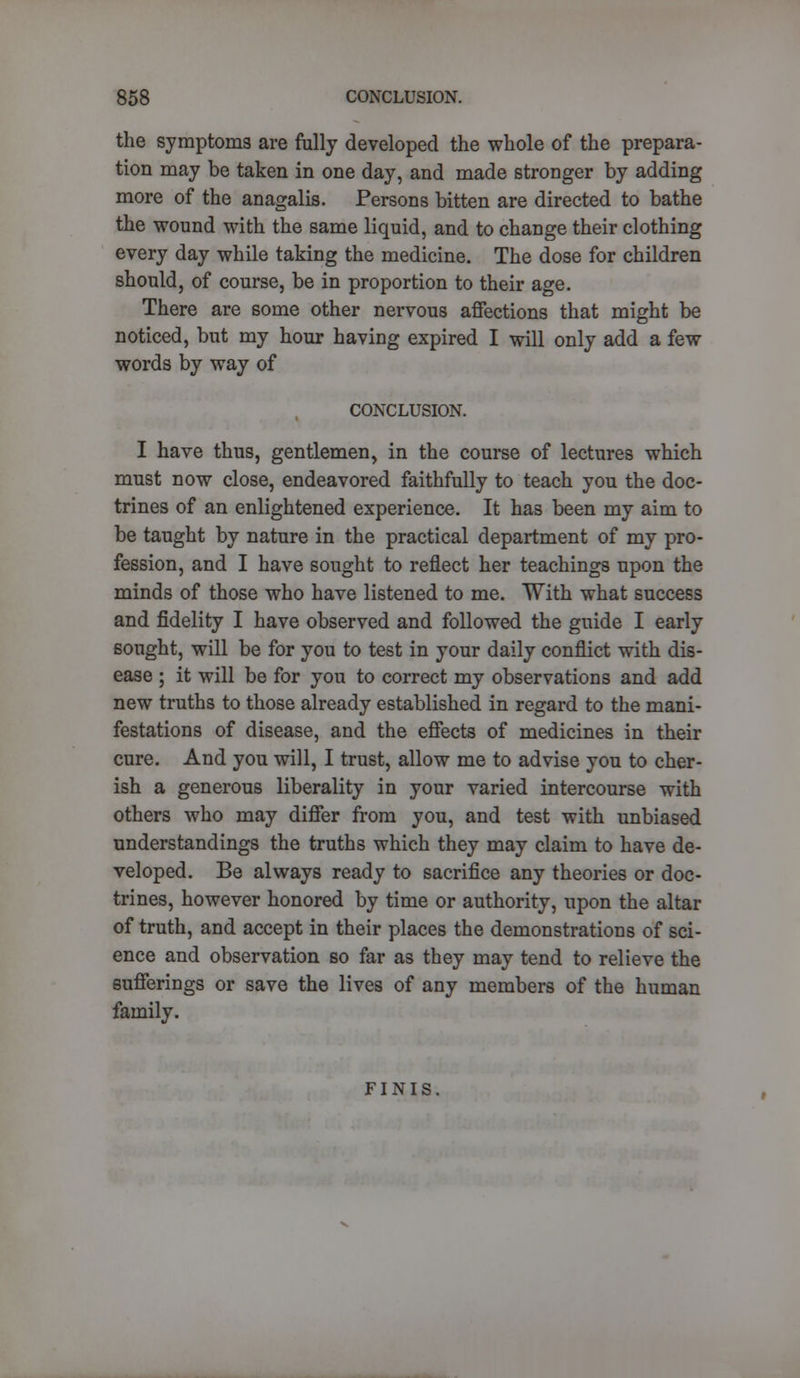 the symptoms are fully developed the whole of the prepara- tion may be taken in one day, and made stronger by adding more of the anagalis. Persons bitten are directed to bathe the wound with the same liquid, and to change their clothing every day while taking the medicine. The dose for children should, of course, be in proportion to their age. There are some other nervous affections that might be noticed, but my hour having expired I will only add a few words by way of CONCLUSION. I have thus, gentlemen, in the course of lectures which must now close, endeavored faithfully to teach you the doc- trines of an enlightened experience. It has been my aim to be taught by nature in the practical department of my pro- fession, and I have sought to reflect her teachings upon the minds of those who have listened to me. With what success and fidelity I have observed and followed the guide I early sought, will be for you to test in your daily conflict with dis- ease ; it will be for you to correct my observations and add new truths to those already established in regard to the mani- festations of disease, and the effects of medicines in their cure. And you will, I trust, allow me to advise you to cher- ish a generous liberality in your varied intercourse with others who may differ from you, and test with unbiased understandings the truths which they may claim to have de- veloped. Be always ready to sacrifice any theories or doc- trines, however honored by time or authority, upon the altar of truth, and accept in their places the demonstrations of sci- ence and observation so far as they may tend to relieve the sufferings or save the lives of any members of the human family. FINIS