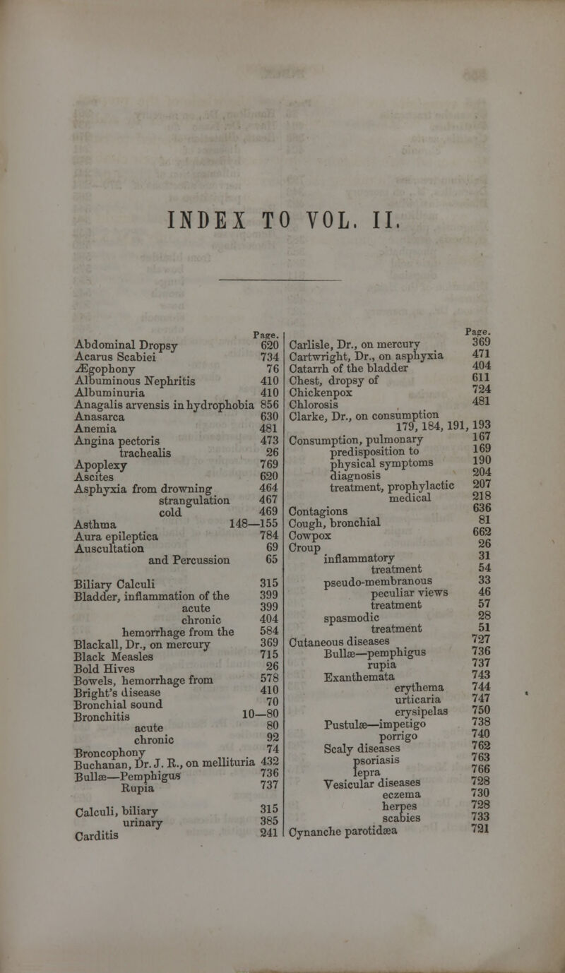 INDEX TO VOL. II. Page. Abdominal Dropsy 620 Acarus Scabiei 734 ./Egophony 76 Albuminous Nephritis 410 Albuminuria 410 Anagalis arvensis in hydrophobia 856 Anasarca 630 Anemia 481 Angina pectoris 473 trachealis 26 Apoplexy 769 Ascites 620 Asphyxia from drowning 464 strangulation 467 cold 469 Asthma 148—155 Aura epileptica 784 Auscultation 69 and Percussion 65 Biliary Calculi 315 Bladder, inflammation of the 399 acute 399 chronic 404 hemorrhage from the 584 Blackall, Dr., on mercury 369 Black Measles 715 Bold Hives 26 Bowels, hemorrhage from 578 Bright's disease 410 Bronchial sound 70 Bronchitis 10—80 acute chronic 92 Broncophony J4 Buchanan, Dr. J. R., on mellituna 432 Bullae—Pemphigus 736 Rupia '37 Calculi, biliary urinary Carditis 315 385 241 Pasre. Carlisle, Dr., on mercury 369 Cartwright, Dr., on asphyxia 471 Catarrh of the bladder ' 404 Chest, dropsy of 611 Chickenpox '24 Chlorosis 481 Clarke, Dr., on consumption 179, 184,191,193 Consumption, pulmonary 167 predisposition to Shysical symptoms 190 iagnosis _ 204 treatment, prophylactic 207 medical 218 Contagions 36 Cough, bronchial 81 Cowpox °2 Croup. a ^ 26 inflammatory ov treatment 54 pseudo-membranous 33 peculiar views 46 treatment 57 spasmodic 28 treatment 51 Cutaneous diseases 727 Bullae—pemphigus 736 rupia 737 Exanthemata 743 erythema 744 urticaria 747 erysipelas 750 Pustulse—impetigo 738 porrigo 740 Scaly diseases 762 {>soriasis 763 epra J66 Vesicular diseases 728 eczema 730 herpes 728 scabies 733 Cynanche parotidaea 721