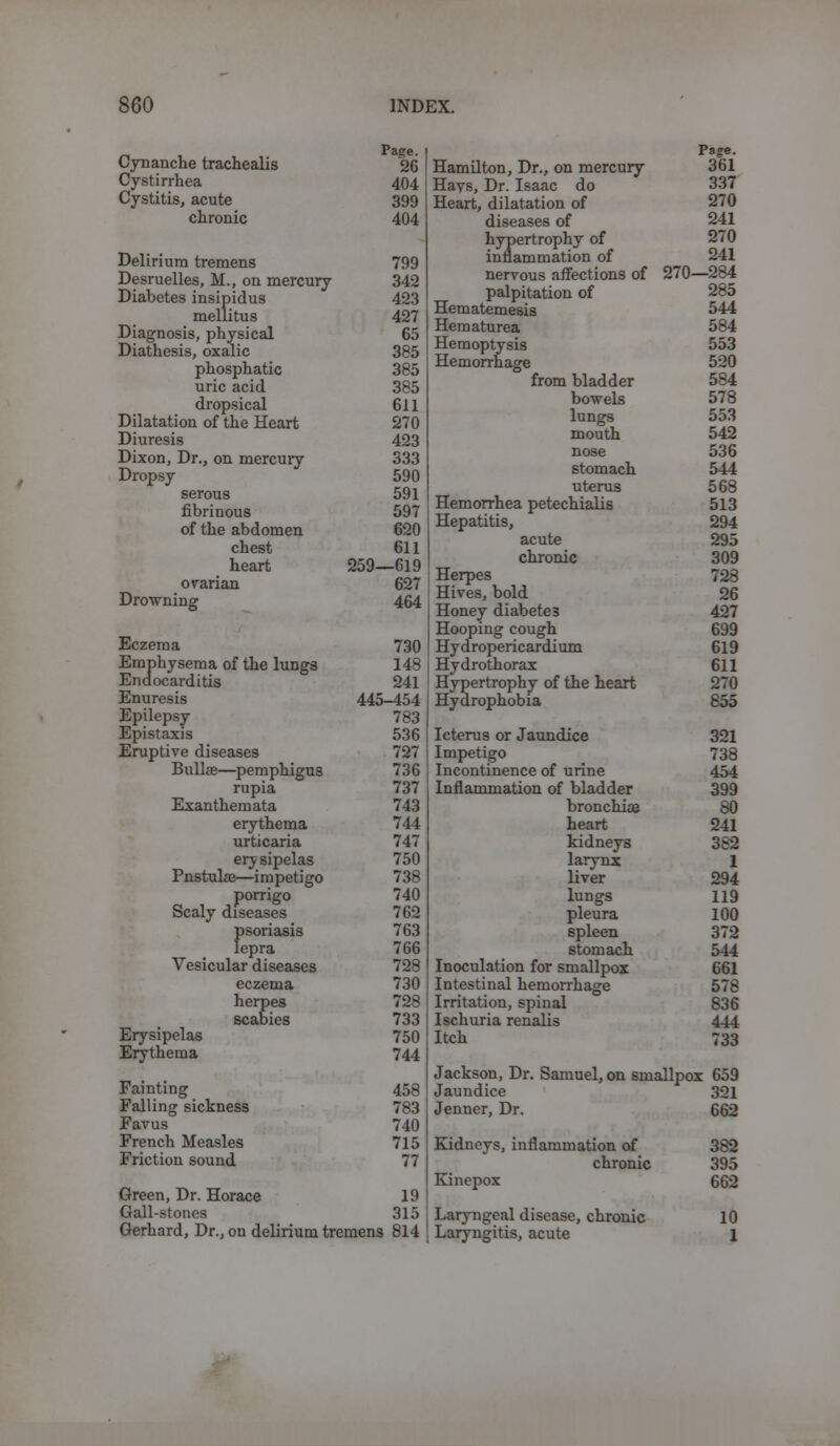 Cynanche trachealis Cystirrhea Cystitis, acute chronic Delirium tremens Desruelles, M., on mercury Diabetes insipidus mellitus Diagnosis, physical Diathesis, oxalic phosphatic uric acid dropsical Dilatation of the Heart Diuresis Dixon, Dr., on mercury Dropsy serous fibrinous of the abdomen chest heart ovarian Drowning Eczema Emphysema of the lungs Endocarditis Enuresis Epilepsy Epistaxis Eruptive diseases Bullae—pemphigus rupia Exanthemata erythema urticaria ery sipelas Pnstulae—impetigo porrigo Scaly diseases psoriasis lepra Vesicular diseases Erysipelas Erythema eczema herpes scabies Fainting Falling sickness Favus French Measles Friction sound Pa?e. 26 404 399 404 799 342 423 427 65 385 385 385 611 270 423 333 590 591 597 620 611 259—619 627 464 730 148 241 445-454 783 536 727 736 737 743 744 747 750 738 740 762 763 766 728 730 728 733 750 744 458 783 740 715 77 Green, Dr. Horace 19 Gall-stones 315 Gerhard, Dr., on delirium tremens 814 Page. Hamilton, Dr., on mercury 361 Hays, Dr. Isaac do 337 Heart, dilatation of 270 diseases of 241 hypertrophy of 270 inflammation of 241 nervous affections of 270—284 palpitation of 285 Hematemesis 544 Hematurea 584 Hemoptysis 553 Hemorrhage 520 from bladder 584 bowels 578 lungs 553 mouth 542 nose 536 stomach 544 uterus 568 Hemorrhea petechialis 513 Hepatitis, 294 acute 295 chronic 309 Herpes 728 Hives, bold 26 Honey diabetes 427 Hooping cough 699 Hydropericardium 619 Hydrothorax 611 Hypertrophy of the heart 270 Hydrophobia 855 Icterus or Jaundice 321 Impetigo 738 Incontinence of urine 454 Inflammation of bladder 399 bronchia? 80 heart 241 kidneys 382 larynx 1 liver 294 lungs 119 pleura 100 spleen 372 stomach 544 Inoculation for smallpox 661 Intestinal hemorrhage 578 Irritation, spinal 836 Ischuria renalis 444 Itch 733 Jackson, Dr. Samuel, on smallpox 659 Jaundice Jenner, Dr. Kidneys, inflammation of chronic Kinepox Laryngeal disease, chronic Laryngitis, acute 321 662 382 395 662 10 1