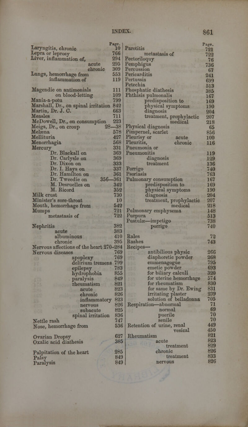 Laryngitis, chronic Lepra or leprosy- Liver, inflammation of, Lungs, hemorrhage from inflammation of acute chronic Page. 10 766 294 295 309 553 119 Magendie on antimonials 111 on blood-letting 109 Mania-a-potu 799 Marshall, Dr., on spinal irritation 842 Martin, Dr. J. C. 663 Measles 711 McDowell, Dr., on consumption 223 Meigs, Dr., on croup 28—38 Melsena 578 Mellituria 427 Menorrhagia 568 Mercury 331 Dr. Blackall on 369 Dr. Carlysle on 369 Dr. Dixon on 333 Dr. I. Hays on 337 Dr. Hamilton on 361 Dr. Tweedie on 356—361 M. Desruelles on 342 M. Ricord 352 Milk crust 730 Minister's sore-throat 10 Mouth, hemorrhage from 542 Mumps 721 metastasis of 722 Nephritis 382 acute 383 albuminous 410 chronic 395 Nervous affections of the heart 270-284 Nervous diseases 769 apoplexy 769 delirium tremens 799 epilepsy 783 hydrophobia 855 . paralysis 849 rheumatism 821 acute 823 chronic 826 inflammatory 823 nervous 826 subacute 825 spinal irritation 836 Nettle rash 747 Nose, hemorrhage from 536 Ovarian Dropsy Oxalic acid diathesis Palpitation of the heart Palsy Paralysis 627 385 285 849 849 Parotitis metastasis of Pectoriloquy Pemphigus Percussion Pericarditis Pertussis Petechia Phosphatic diathesis Phthisis pulmonalis predisposition to physical symptoms diagnosis treatment, prophylactic medical Physical diagnosis Pimpernel, scarlet Pleurisy or acute Pleuritis, chronic Pneumonia or Pneumonitis diagnosis treatment Porrigo Psoriasis Pulmonary consumption predisposition to physical symptoms diagnosis treatment, prophylactic medical Pulmonary emphysema Purpura Pustuloe—impetigo porrigo Rales Rashes Recipes— antibilious physic diaphoretic powder emmenagogue emetic powder for biliary calculi for uterine hemorrhage for rheumatism for same by Dr. Ewing irritating plaster solution of belladonna Respiration—ab normal normal puerile senile Retention of urine, renal vesical Rheumatism acute treatment chronic treatment nervous Page. 721 722 76 736 67 241 699 513 385 167 169 190 204 207 218 65 856 100 116 119 129 136 740 763 167 169 190 204 207 218 148 513 738 740 72 743 266 268 795 693 320 574 830 831 239 705 71 69 70 70 449 450 821 823 829 826 833 826