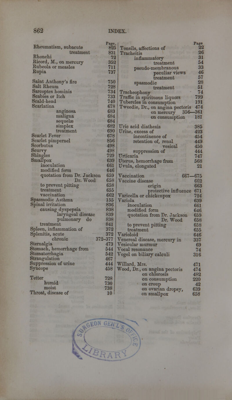 _, Page. Rheumatism, subacute 825 treatment 831 Rhonchi 72 Ricord, M., on mercury 352 Rubeola or measles 711 Rupia 737 Saint Anthony's fire 750 Salt Rheum 728 Sarcoptes hominis 734 Scabies or Itch 733 Scald-head 740 Scarlatina 678 anginosa 683 maligna 684 sequehe 684 simplex 682 treatment 690 Scarlet Fever 678 Scarlet pimpernel 856 Scorbutus 498 Scurvy 498 Shingles 729 Smallpox 639 inoculation 661 modified form 646 quotation from Dr. Jackson 659 Dr. Wood 658 to prevent pitting 658 treatment 655 vaccination 662 Spasmodic Asthma 155 Spinal irritation 836 causing dyspepsia 838 laryngeal disease 839 pulmonary do 838 treatment 841 Spleen, inflammation of 372 Splenitis, acute 372 chronic 372-377 Sternalgia 473 Stomach, hemorrhage from 544 Stomatorrhagia 542 Strangulation 467 Suppression of urine 444 Syncope 458 Tetter 728 humid 730 moist 738 Throat, disease of 10 Page 22 26 31 54 33 46 57 28 51 74 799 191 Tonsils, affections of Tracheitis inflammatory treatment pseudo-membranous peculiar views treatment spasmodic treatment Tracheophony Traffic in spirituous liquors Tubercles in consumption Tweedie, Dr., on angina pectoris 474 on mercury 356—361 on consumption 181 Uric acid diathesis 385 Urine, excess of 423 incontinence of 454 retention of, renal 449 vesical 450 suppression of 444 Urticaria 747 Uterus, hemorrhage from 568 Uvula, elongated 21 Vaccination Vaccine disease 667—675 662 origin 663 protective influence 671 Varicella or chickenpox 724 Variola 639 inoculation 661 modified form 646 quotation from Dr. Jackson 659 Dr. Wood 658 to prevent pitting 658 treatment 655 Varioloid 646 Venereal disease, mercury in 337 Vesicular murmur 69 Vocal resonance 74 Vogel on biliary calculi 316 Willard, Mrs. 471 Wood, Dr., on angina pectoris 474 on chlorosis 482 on consumption 220 on croup 42 on ovarian dropsy, 639 on smallpox 658